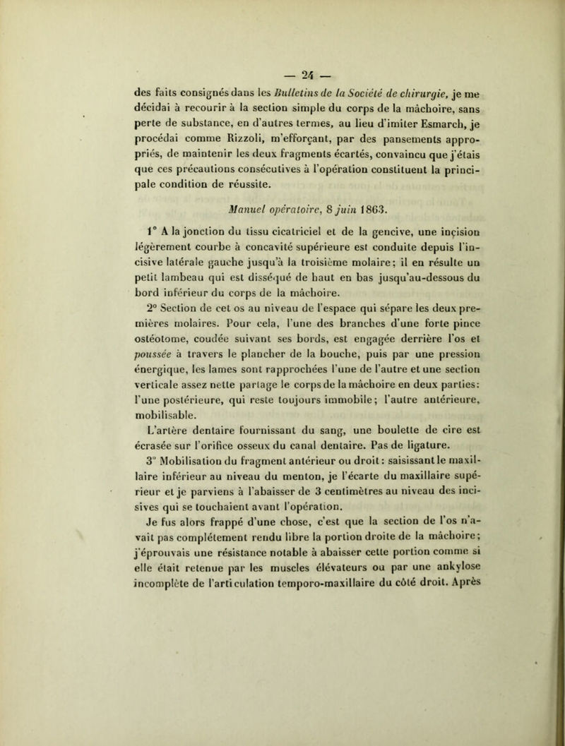 des faits consignés dans les Bulletins île la Société de chirurgie, je me décidai à recourir à la section simple du corps de la mâchoire, sans perte de substance, en d’autres termes, au lieu d’imiter Esmarch, je procédai comme Rizzoli, m’efforçant, par des pansements appro- priés, de maintenir les deux fragments écartés, convaincu que j’étais que ces précautions consécutives à l’opération constituent la princi- pale condition de réussite. Manuel opératoire, 8 juin 1863. 1° A la jonction du tissu cicatriciel et de la gencive, une incision légèrement courbe à concavité supérieure est conduite depuis l’in- cisive latérale gauche jusqu’à la troisième molaire; il en résulte un petit lambeau qui est disséqué de haut en bas jusqu’au-dessous du bord inférieur du corps de la mâchoire. 2° Section de cet os au niveau de l’espace qui sépare les deux pre- mières molaires. Pour cela, l’une des branches d’une forte pince ostéotome, coudée suivant ses bords, est engagée derrière l’os et poussée à travers le plancher de la bouche, puis par une pression énergique, les lames sont rapprochées l’une de l’autre et une section verticale assez nette partage le corps de la mâchoire en deux parties: l'une postérieure, qui reste toujours immobile ; l’autre autérieure, mobilisable. L’arlère dentaire fournissant du sang, une boulette de cire est écrasée sur l’orifice osseux du canal dentaire. Pas de ligature. 3“ Mobilisation du fragment antérieur ou droit : saisissant le maxil- laire inférieur au niveau du menton, je l’écarte du maxillaire supé- rieur et je parviens à l’abaisser de 3 centimètres au niveau des inci- sives qui se touchaient avant l’opération. Je fus alors frappé d’une chose, c’est que la section de 1 os n a- vail pas complètement rendu libre la portion droite de la mâchoire; j’éprouvais une résistance notable à abaisser cette portion comme si elle était retenue par les muscles élévateurs ou par une ankylosé incomplète de l’articulation temporo-maxillaire du côté droit. Après