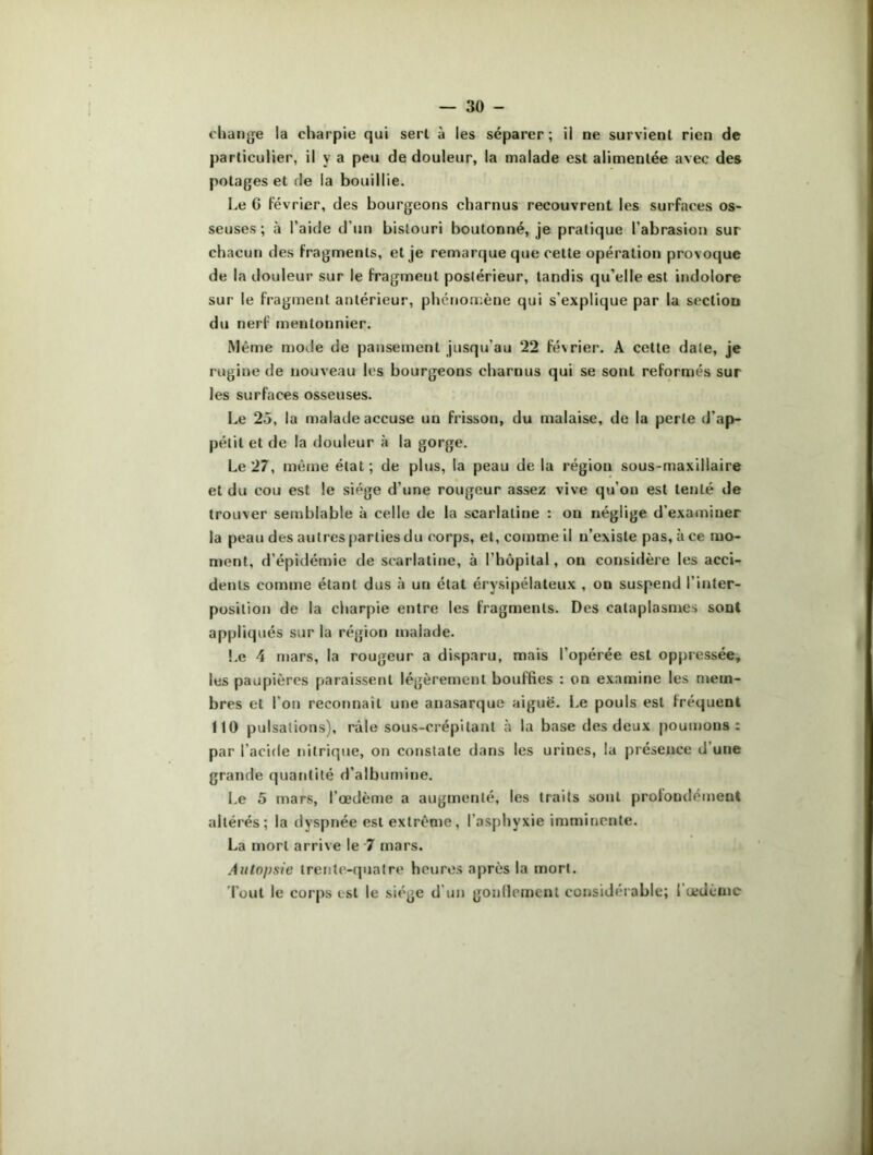 change la charpie qui sert à les séparer; il ne survient rien de particulier, il y a peu de douleur, la malade est alimentée avec des potages et de la bouillie. Le C février, des bourgeons charnus recouvrent les surfaces os- seuses ; à l’aide d’un bistouri boutonné, je pratique l’abrasion sur chacun des fragments, et je remarque que cette opération provoque de la douleur sur le fragmeut postérieur, tandis qu’elle est indolore sur le fragment antérieur, phénomène qui s'explique par la section du nerf mentonnier. Même mode de pansement jusqu’au 22 février. A cette date, je rugine de nouveau les bourgeons charnus qui se sont reformés sur les surfaces osseuses. Le 25, la malade accuse un frisson, du malaise, de la perte d’ap- pétit et de la douleur à la gorge. Le 27, même état; de plus, la peau de la région sous-maxillaire et du cou est le siège d’une rougeur assez vive qu’on est tenté de trouver semblable à celle de la scarlatine : on néglige d’examiner la peau des autres parties du corps, et, comme il n’existe pas, à ce mo- ment, d’épidémie de scarlatine, à l’hôpital, on considère les acci- dents comme étant dus à un état érysipélateux , on suspend l’inter- position de la charpie entre les fragments. Des cataplasmes sont appliqués sur la région malade. Le 4 mars, la rougeur a disparu, mais l’opérée est oppressée, les paupières paraissent légèrement bouffies : on examine les mem- bres et l’on reconnaît une anasarque aiguë. Le pouls est fréquent 110 pulsations), râle sous-erépitant à la base des deux poumons: par l’acide nitrique, on constate dans les urines, la présence d’une grande quantité d’albumine. Le 5 mars, l’œdème a augmenté, les traits sont profondément altérés; la dyspnée est extrême, l’asphyxie imminente. La mort arrive le 7 mars. Autopsie trente-quatre heures après la mort. Tout le corps est le siège d'un gonflement considérable; 1 œdème