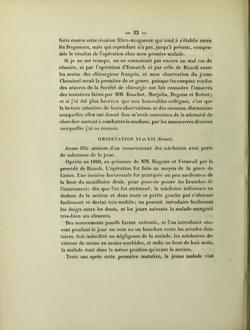 forts contre cette réunion fibro-muqueuse qui tend à s’établir entre les fragments, mais qui cependant n’a pas, jusqu’à présent, compro- mis le résultat de l’opération chez mon premier malade. Si je ne me trompe, on ne connaissait pas encore un seul cas de réussite, ni par l’opération d’Esmarch ni par celle de Rizzoli entre les mains des chirurgiens français, et mon observation du jeune Cheminel serait la première de ce genre, puisque les comptes rendus des séances de la Société de chirurgie ont fait connaître l’insuccès des tentatives faites par MM. Bauehet, Marjolin, Déguisé et Boinet; et si j’ai été plus heureux que mes honorables collègues, c’est que la lecture attentive de leurs observations et des savantes discussions auxquelles elles ont donné lieu m’avait convaincu de la nécessité de chercher surtout à combattre la soudure, par les manœuvres diverses auxquelles j’ai eu recours. OBSERVATION XI et XII (Boinet). Jeune fille atteinte d'un resserrement des mâchoires avec perle de substance de la joue. Opérée en 1860, en présence de MM. Huguier et Verneuil par le procédé de Rizzoli. L’opération fut faite au moyen de la pince de Liston. Une incision horizontale fut pratiquée un peu au-dessous de la base du maxilliaire droit, pour pouvoir passer les branches de l’instrument; dès que l’os fut sectionné, la mâchoire inférieure en dedans de la section et dans toute sa partie gauche put s’abaisser facilement et devint très-mobile; on pouvait introduire facilement les doigts entre les dents, et les jours suivants la malade mangeait très-bien ses aliments. Des mouvements passifs furent exécutés, et l’on introduisit sou- vent pendant le jour un coin ou un bouchon entre les arcades den- taires. Soit indocilité ou négligence de la malade, les mâchoires de- vinrent de moins en moins morbides, et enfin au bout de huit mois, la malade était dans la même position qu’avant la section. Trois ans après cette première tentative, la jeune malade vint