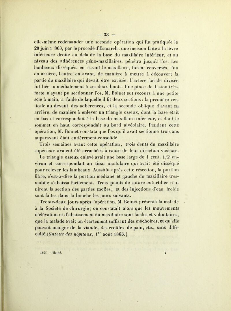 elle-même redemander une seconde opération qui fut pratiquée le 20 juin 1 863, par le procédé d’Esmarch : une incision faite à la lèvre inférieure droite au delà de la base du maxillaire inférieur, et au niveau des adhérences géno-maxillaires, pénétra jusqu’à l’os. Les lambeaux disséqués, en rasant le maxillaire, furent renversés, l’un en arrière, l’autre en avant, de manière à mettre à découvert !a partie du maxillaire qui devait être excisée. L’artère faciale divisée fut liée immédiatement à ses deux bouts. Une pince de Liston très- forte n’ayant pu sectionner l’os, M. Boinet eut recours à une petite scie à main, à l’aide de laquelle il fit deux sections : la première ver- ticale au devant des adhérences, et la seconde oblique d’avant eu arrière, de manière à enlever un triangle osseux, dont la base était en bas et correspondait à la base du maxillaire inférieur, et dont le sommet en haut correspondait au bord alvéolaire. Pendant cette opération, M. Boinet constata que l’os qu’il avait sectionné trois ans auparavant était entièrement consolidé. Trois semaines avant cette opération, trois dents du maxillaire supérieur avaient été arrachées à cause de leur direction vicieuse. Le triangle osseux enlevé avait une base large de 1 cent. 1/2 en- viron et correspondait au tissu modulaire qui avait été disséqué pour relever les lambeaux. Aussitôt après cette résection, la portion libre, c’est-à-dire la portion médiane et gauche du maxillaire très- mobile s’abaissa facilement. Trois points de suture entortillée réu- nirent la section des parties molles, et des injections d’eau froide sont faites dans la bouche les jours suivants. Trente-deux jours après l’opération, M. Boinet présenta la malade à la Société de chirurgie; on constatait alors que les mouvements d’élévation et d’abaissement du maxillaire sont faciles et volontaires, que la malade avait un écartement suffisant des mâchoires, et qu elle pouvait manger de la viande, des croûtes de pain, etc., sans diffi- culté. [Gazette des hôpitaux, 1er août 1863.) 18G4. - Maillé. 5