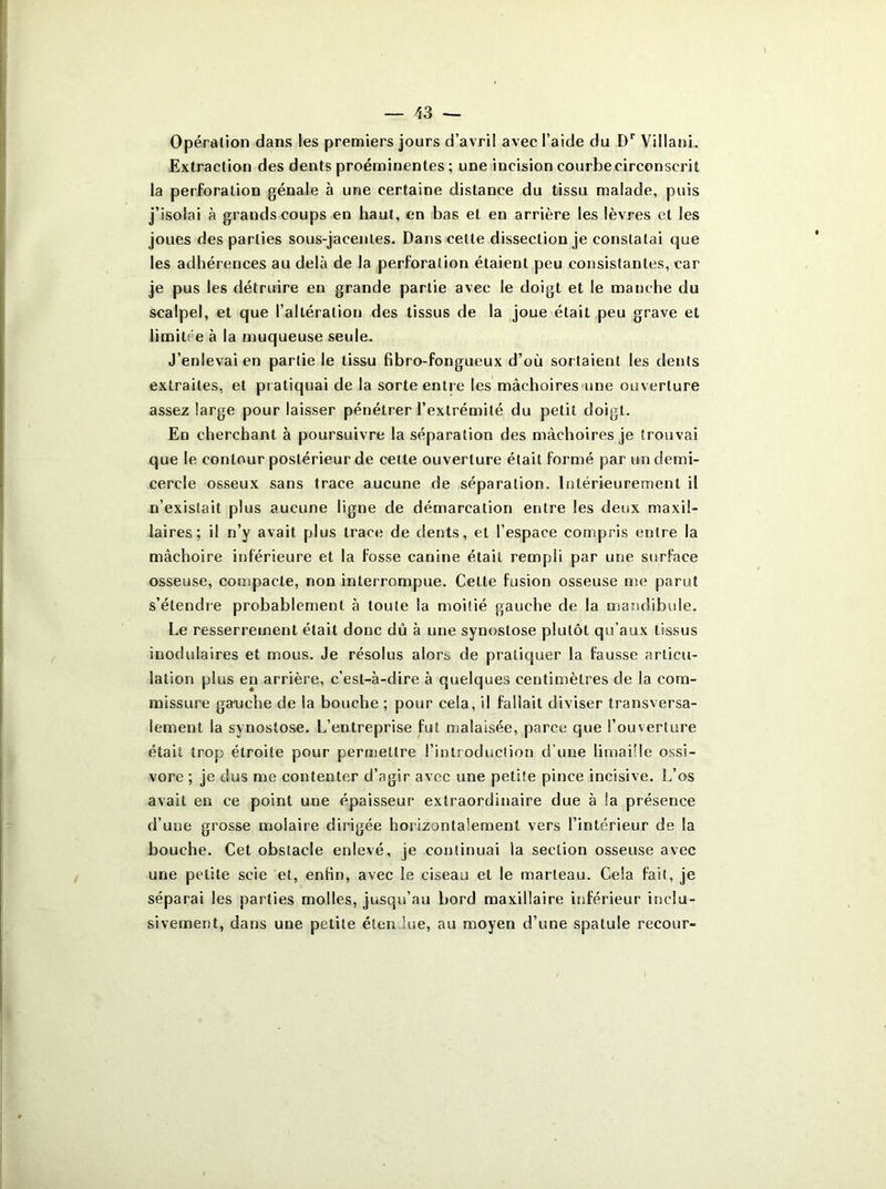 Opération dans les premiers jours d’avril avec l’aide du Dr Villani. Extraction des dents proéminentes ; une incision courbe circonscrit la perforation génale à une certaine distance du tissu malade, puis j’isolai à grands coups en haut, en bas et en arrière les lèvres et les joues des parties sous-jacentes. Dans cette dissection je constatai que les adhérences au delà de la perforation étaient peu consistantes, car je pus les détruire en grande partie avec le doigt et le manche du scalpel, et que l’altération des tissus de la joue était peu grave et limitée à la muqueuse seule. J’enlevai en partie le tissu fibro-fongueux d’où sortaient les dents extraites, et pratiquai de la sorte entre les mâchoires une ouverture assez large pour laisser pénétrer l’extrémité du petit doigt. En cherchant à poursuivre la séparation des mâchoires je trouvai que le contour postérieur de cette ouverture était formé par un demi- cercle osseux sans trace aucune de séparation. Intérieurement il n’existait plus aucune ligne de démarcation entre les deux maxil- laires; il n’y avait plus trace de dents, et l’espace compris entre la mâchoire inférieure et la fosse canine était rempli par une surface osseuse, compacte, non interrompue. Cette fusion osseuse me parut s’étendre probablement à toute la moitié gauche de la mandibule. Le resserrement était donc dû à une synostose plutôt qu’aux tissus modulaires et mous. Je résolus alors de pratiquer la fausse articu- lation plus en arrière, c’est-à-dire à quelques centimètres de la com- missure gauche de la bouche ; pour cela, il fallait diviser transversa- lement la synostose. L’entreprise fut malaisée, parce que l’ouverture était trop étroite pour permettre l’introduction d’une limaille ossi- vore ; je dus me contenter d’agir avec une petite pince incisive. L’os avait en ce point une épaisseur extraordinaire due à !a présence d’une grosse molaire dirigée horizontalement vers l’intérieur de la bouche. Cet obstacle enlevé, je continuai la section osseuse avec une petite scie et, enfin, avec le ciseau et le marteau. Cela fait, je séparai les parties molles, jusqu’au bord maxillaire inférieur inclu- sivement, dans une petite étendue, au moyen d’une spatule recour-