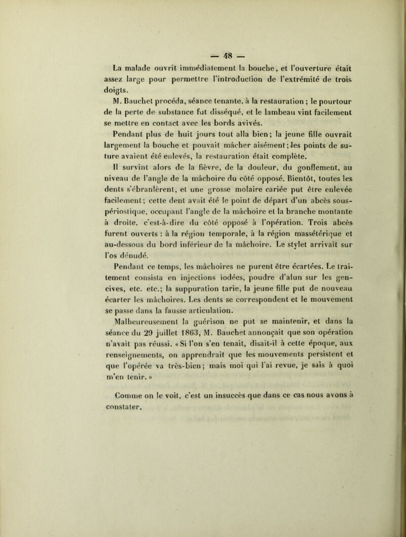 La malade ouvrit immédiatement la bouche, et l’ouverture était assez large pour permettre l’introduction de l’extrémité de trois doigts. M. Bauchet procéda, séance tenante, à la restauration ; le pourtour de la perte de substance fut disséqué, et le lambeau vint facilement se mettre en contact avec les bords avivés. Pendant plus de huit jours tout alla bien; la jeune fille ouvrait largement la bouche et pouvait mâcher aisément; les points de su- ture avaient été enlevés, la restauration était complète. Il survint alors de la fièvre, de la douleur, du gonflement, au niveau de l’angle de la mâchoire du côté opposé. Bientôt, toutes les dents s’ébranlèrent, et une grosse molaire cariée put être enlevée facilement; celte dent avait été le point de départ d’un abcès sous- périoslique, occupant l’angle de la mâchoire et la branche montante à droite, c'est-à-dire du côté opposé à l’opération. Trois abcès furent ouverts : à la région temporale, à la région massétérique et au-dessous du bord inférieur de la mâchoire. Le stylet arrivait sur l’os dénudé. Pendant ce temps, les mâchoires ne purent être écartées. Le trai- tement consista en injections iodées, poudre d’alun sur les gen- cives, etc. etc.; la suppuration tarie, la jeune fille put de nouveau écarter les mâchoires. Les dents se correspondent et le mouvement se passe dans la fausse articulation. Malheureusement la guérison ne put se maintenir, et dans la séance du 29 juillet 1803, M. Bauchet annonçait que son opération n’avait pas réussi. «Si l’on s’en tenait, disait-il à celte époque, aux renseignements, on apprendrait que les mouvements persistent et que l’opérée va très-bien; mais moi qui l ai revue, je sais à quoi m’en tenir. » Comme on le voit, c’est un insuccès que dans ce cas nous avons a constater.