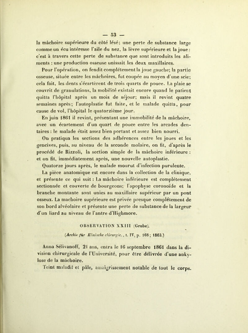 la mâchoire supérieure du côté lésé; une perte de substance large comme un écu intéresse l’aile du nez, la lèvre supérieure et la joue: c'est à travers cette perte de substance que sont introduits les ali- ments : une production osseuse unissait les deux maxillaires. Pour l’opération, on fendit complètement la joue gauche; la partie osseuse, située entre les mâchoires, fut coupée au moyen d une scie; cela fait, les dents s’écartèrent de trois quarts de pouce. La plaie se couvrit de granulations, la mobilité existait encore quand le patient quitta l’hôpital après un mois de séjour; mais il revint quatre semaines après; l’auloplastie fut faite, et le malade quitta, pour cause de vol, l’hôpital le quatorzième jour. En juin 1861 il revint, présentant une immobilité de la mâchoire, avec un écartement d’un quart de pouce entre les arcades den- taires : le malade était assez bien portant et assez bien nourri. On pratiqua les sections des adhérences entre les joues et les gencives, puis, au niveau de la seconde molaire, on fit, d’après le procédé de Rizzoli, la section simple de la mâchoire inférieure : et on fit, immédiatement après, une nouvelle autoplastie. Quatorze jours après, le malade mourut d’infection purulente. La pièce anatomique est encore dans la collection de la clinique, et présente ce qui suit : La mâchoire inférieure est complètement sectionnée et couverte de bourgeons; l'apophyse coronoïde et la branche montante sont unies au maxillaire supérieur par un pont osseux. La mâchoire supérieure est privée presque complètement de son bord alvéolaire et présente une perte de substance de la largeur d’un liard au niveau de l’antre d’Highmore. OBSERVATION XXIII (Grube). {Archiv für Klinische chirurgie., t. IV, p. 168; 1863.) Anna Sélivanoff, 21 ans, entra le 16 septembre 1861 dans la di- vision chirurgicale de l’Université, pour être délivrée d’une anky- losé de la mâchoire. Teint maladil et pâle, amaigrissement notable de tout le corps.