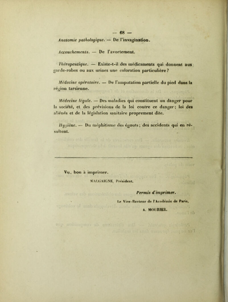 Anatomie pathologique. — De l'invagination. Accouchements. — De l'avortement. Thérapeutique. — Existe-t-il des médicaments qui donnent aux garde-robes ou aux urines une coloration particulière? I Médecine opératoire. — De l'amputation partielle du pied dans la région tarsienne. Médecine légale. — Des maladies qui constituent un danger pour la société, et des prévisions de la loi contre ce danger ; loi de* aliénés et de la législation sanitaire proprement dite. Hygiène. — Du méphitisme «les égouts; des accidents qui eu ré- sultent. Vu. bon à imprimer. M AM* A IGNE. Président. Permis d'imprimer. Le Vice-Hcoleiir de l’Académie de Paris, A. MODRIBR.