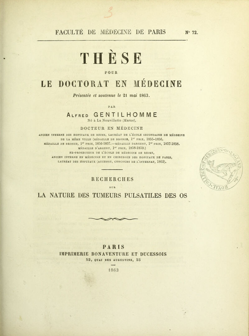 FACULTÉ DE MÉDECINE DE PARIS N- THÈSE POUR LE DOCTORAT EN MÉDECINE Présentée et soutenue le 21 mai 1863. PAR Alfred GENTILHOMME Né à La Neuvillette (Marne), DOCTEUR EN MÉDECINE ANCIEN INTERNE DES HOPITAUX DE REIMS, LAURÉAT DE L’ÉCOLE SECONDAIRE DE MÉDECINE DE LA MÊME VILLE (MEDAILLE DE BRONZE, 1er PRIX, 1855-1856. MÉDAILLE DE BRONZE, 1 PRIX, 1856-1857. MÉDAILLE DARGENT, 1er PRIX, 1857-1858. médaille d’argent, 1er PRIX, 1858-1859.) EX-PROSECTEUR DE L’ÉCOLE DE MÉDECINE DE REIMS, ANCIEN INTERNE EN MÉDECINE ET EN CHIRURGIE DES HOPITAUX DE PARIS, LAURÉAT DES HOPITAUX (ACCESSIT, CONCOURS DE L’iNTERNAT, 1862). RECHERCHES SUR LA NATURE DES TUMEURS PULSATILES DES OS PARIS IMPRIMERIE BONAYENTURE ET DUCESSOIS 55, QUAI DES AUGUSTINS, 55