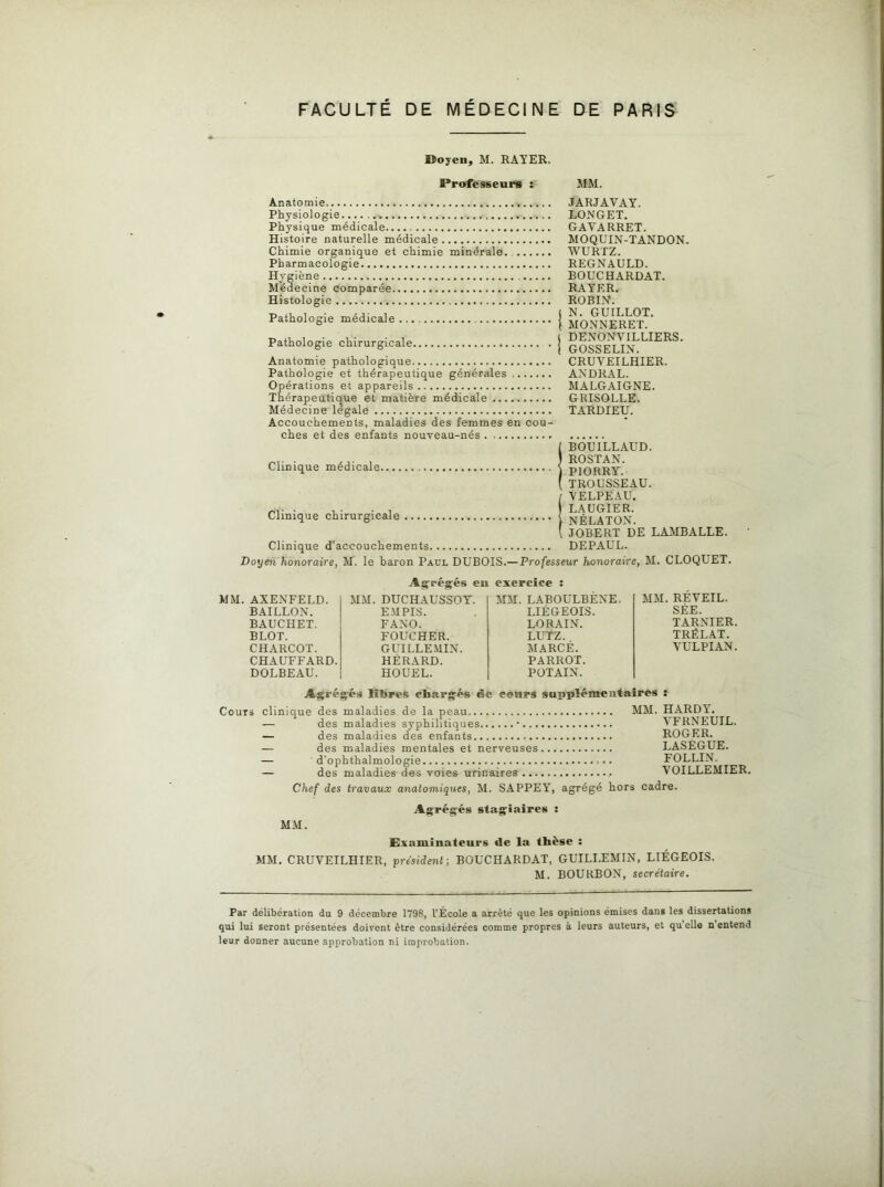 ©oyen, M. RAYER. Professeurs : MM. Anatomie Physiologie Physique médicale Histoire naturelle médicale Chimie organique et chimie minérale. Pharmacologie Hygiène Médecine comparée Histologie Pathologie médicale... Pathologie chirurgicale Anatomie pathologique Pathologie et thérapeutique générales Opérations et appareils Thérapeutique et matière médicale Médecine legale Accouchements, maladies des femmes en cou- ches et des enfants nouveau-nés JARJAVAY. LONGET. GAYARRET. MOQUIN-TANDON. WURTZ. REGNAULD. BOUCHARDAT. RAYER. ROBIN. N. GUILLOT. MONNERET. DENONVILLIERS. GOSSELIN. CRUVEILHIER. AXDRAL. MALGAIGNE. GRISOLLE. TARDIEU. Clinique médicale Clinique chirurgicale ...., Clinique d’accouchements. IBOUILLAUD. ROSTAN. PIORRY. TROUSSEAU. I VELPEAU. LAUGIER, j NÉLATON. [ JOBERT DE LAMBALLE. DE PAUL. Doyen honoraire, M. le baron Paul DUBOIS.—Professeur honoraire, M. CLOQUET. Agrégés eu exercice AXENFELD. MM. DUCHAUSSOY. MM.LABOULBEXE. BAILLON. E M PIS. LIÉGEOIS. BAUCHET. FAXO. LORAIN. BLOT. FOUCHER. LUTZ. CHARCOT. GUILLEMIN. MARCÉ. CHAUFFARD. HÉRARD. PARROT. DOLBEAU. HOUEL. POTAIN. MM. REVEIL. SÉE. TARNIER. TRÉLAT. VULPIAN. As, régés libres chargés ëie cours supplémentaires : Cours clinique des maladies de la peau MM. HARDY. — des maladies syphilitiques • YFRNEUIL. — des maladies des enfants ROGER. — des maladies mentales et nerveuses LASEGUE. — d’ophthalmologie . FOLLIN. — des maladies des voies urinaires VOILLEMIER. Chef des travaux anatomiqiies, M. SA PPE Y, agrégé hors cadre. Agrégés stagiaires MM. Examinateurs de la thèse : MM. CRUVEILHIER, président -, BOUCHARDAT, GUILLÉMIN, LIÉGEOIS. M. BOURBON, secrétaire. Par délibération du 9 décembre 1798, l’École a arrêté que les opinions émises dans les dissertations qui lui seront présentées doivent être considérées comme propres à leurs auteurs, et qu elle n entend leur donner aucune approbation ni improbation.