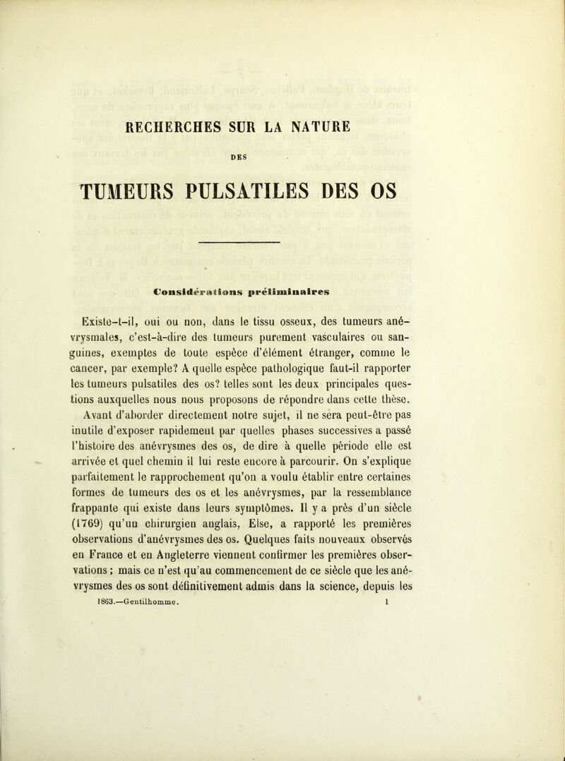 RECHERCHES SUR LA NATURE DES TUMEURS PULSATILES DES OS Considérâti«ms préliminaires Existe-t-il, oui ou non, dans le tissu osseux, des tumeurs ané- vrysmales, c’est-à-dire des tumeurs purement vasculaires ou san- guines, exemptes de toute espèce d’élément étranger, comme le cancer, par exemple? A quelle espèce pathologique faut-il rapporter les tumeurs pulsatiles des os? telles sont les deux principales ques- tions auxquelles nous nous proposons de répondre dans cette thèse. Avant d’aborder directement notre sujet, il ne sera peut-être pas inutile d’exposer rapidement par quelles phases successives a passé l’histoire des anévrysmes des os, de dire à quelle période elle est arrivée et quel chemin il lui reste encore à parcourir. On s’explique parfaitement le rapprochement qu’on a voulu établir entre certaines formes de tumeurs des os et les anévrysmes, par la ressemblance frappante qui existe dans leurs symptômes. 11 y a près d’un siècle (1769) qu’un chirurgien anglais, Else, a rapporté les premières observations d’anévrysmes des os. Quelques faits nouveaux observés en France et en Angleterre viennent confirmer les premières obser- vations ; mais ce n’est qu’au commencement de ce siècle que les ané- vrysmes des os sont définitivement admis dans la science, depuis les