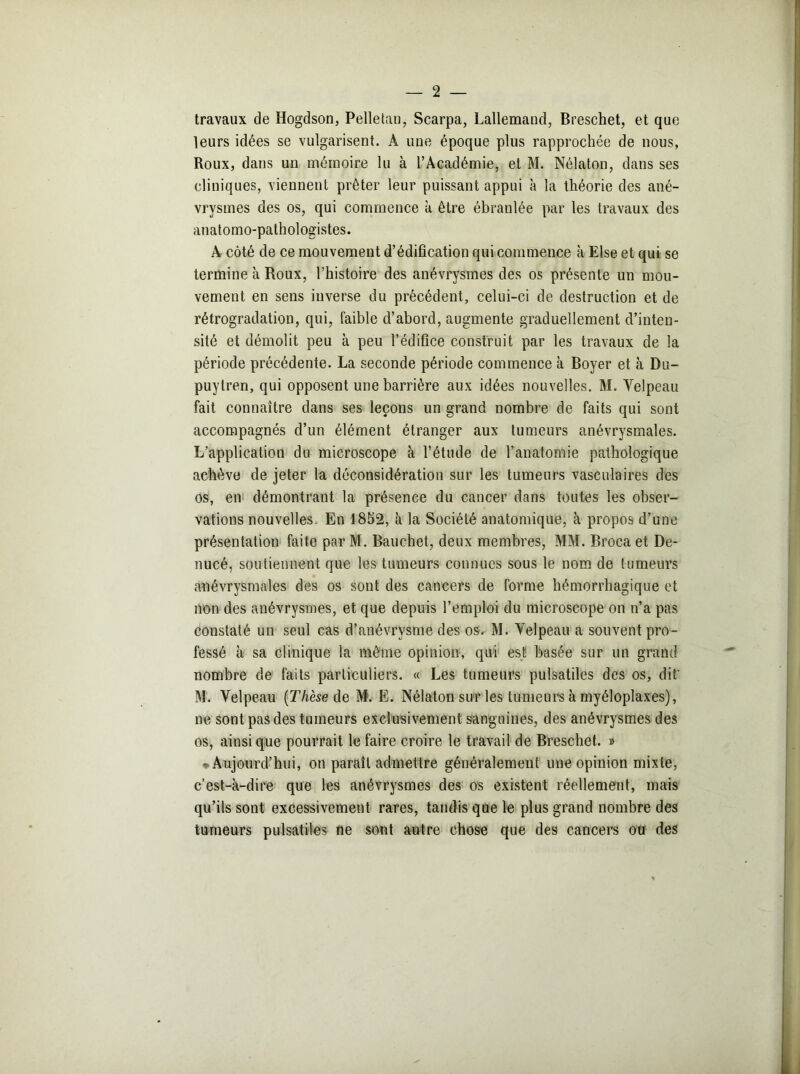 travaux de Hogdson, Pelletau, Scarpa, Lallemand, Breschet, et que leurs idées se vulgarisent. À une époque plus rapprochée de nous, Roux, dans un mémoire lu à l’Académie, et M. Nélaton, dans ses cliniques, viennent prêter leur puissant appui à la théorie des ané- vrysmes des os, qui commence à être ébraulée par les travaux des anatomo-pathologistes. A côté de ce mouvement d’édification qui commence h Else et qui se termine à Roux, l’histoire des anévrysmes des os présente un mou- vement en sens inverse du précédent, celui-ci de destruction et de rétrogradation, qui, faible d’abord, augmente graduellement d’inten- sité et démolit peu à peu l’édifice construit par les travaux de la période précédente. La seconde période commence à Boyer et à Du- puytren, qui opposent une barrière aux idées nouvelles. M. Yelpeau fait connaître dans ses leçons un grand nombre de faits qui sont accompagnés d’un élément étranger aux tumeurs anévrysmales. L’application du microscope à l’étude de l’anatomie pathologique achève de jeter la déconsidération sur les tumeurs vasculaires des os, en démontrant la présence du cancer dans toutes les obser- vations nouvelles. En 1852, à la Société anatomique, à propos d’une présentation faite parM. Bauchet, deux membres, MM. Broca et De- nucé, soutiennent que les tumeurs connues sous le nom de tumeurs anévrysmales des os sont des cancers de forme hémorrhagique et non des anévrysmes, et que depuis l’emploi du microscope on n’a pas constaté un seul cas d’anévrvsme des os. M. Yelpeau a souvent pro- fessé à sa clinique la même opinion, qui est basée sur un grand nombre de faits particuliers. « Les tumeurs pulsatiles des os, dit' M. Velpeau (Thèse de M. E. Nélaton sur les tumeurs à myéloplaxes), ne sont pas des tumeurs exclusivement sanguines, des anévrysmes des os, ainsique pourrait le faire croire le travail de Breschet. » ♦ Aujourd’hui, on paraît admettre généralement une opinion mixte, c’est-à-dire que les anévrysmes des os existent réellement, mais qu’ils sont excessivement rares, tandis que le plus grand nombre des tumeurs pulsatiles ne sont autre chose que des cancers ou des