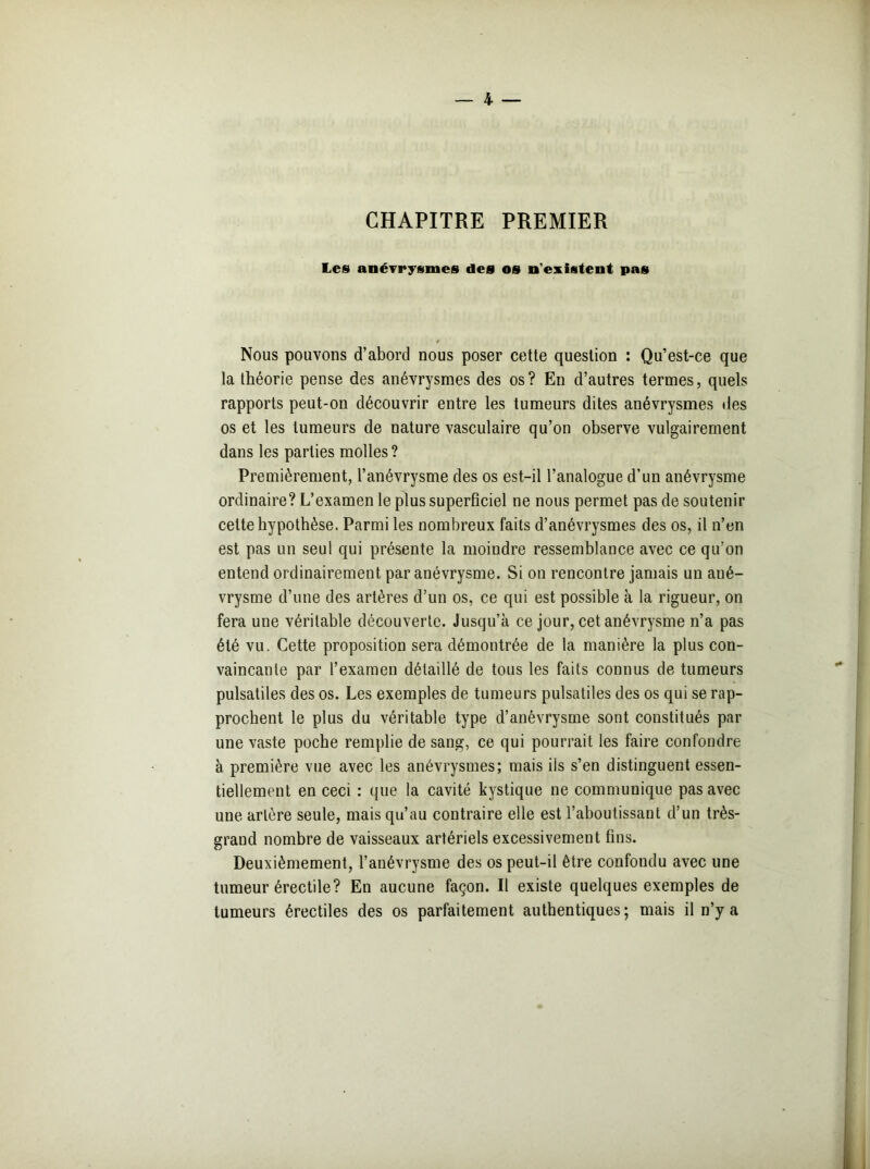 CHAPITRE PREMIER Les anévrysmes des os n'existent pas Nous pouvons d’abord nous poser cette question : Qu’est-ce que la théorie pense des anévrysmes des os? En d’autres termes, quels rapports peut-on découvrir entre les tumeurs dites anévrysmes des os et les tumeurs de nature vasculaire qu’on observe vulgairement dans les parties molles? Premièrement, l’anévrysme des os est-il l’analogue d’un anévrysme ordinaire? L’examen le plus superficiel ne nous permet pas de soutenir cette hypothèse. Parmi les nombreux faits d’anévrysmes des os, il n’en est pas un seul qui présente la moindre ressemblance avec ce qu’on entend ordinairement par anévrysme. Si on rencontre jamais un ané- vrysme d’une des artères d’un os, ce qui est possible à la rigueur, on fera une véritable découverte. Jusqu’à ce jour, cet anévrysme n’a pas été vu. Cette proposition sera démontrée de la manière la plus con- vaincante par l’examen détaillé de tous les faits connus de tumeurs pulsatiles des os. Les exemples de tumeurs pulsatiles des os qui se rap- prochent le plus du véritable type d’anévrysme sont constitués par une vaste poche remplie de sang, ce qui pourrait les faire confondre à première vue avec les anévrysmes; mais ils s’en distinguent essen- tiellement en ceci : que la cavité kystique ne communique pas avec une artère seule, mais qu’au contraire elle est l’aboutissant d’un très- grand nombre de vaisseaux artériels excessivement fins. Deuxièmement, l’anévrysme des os peut-il être confondu avec une tumeur érectile? En aucune façon. Il existe quelques exemples de tumeurs érectiles des os parfaitement authentiques; mais il n’y a