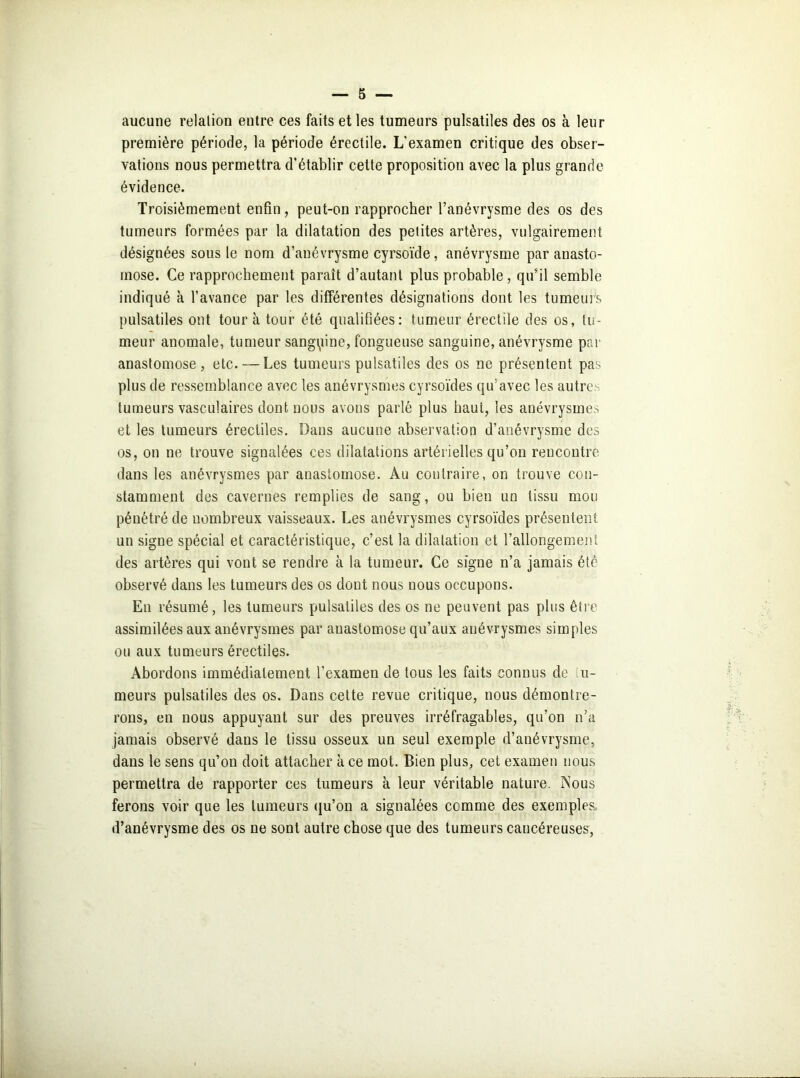 aucune relation entre ces faits et les tumeurs pulsatiles des os à leur première période, la période érectile. L’examen critique des obser- vations nous permettra d’établir cette proposition avec la plus grande évidence. Troisièmement enfin, peut-on rapprocher l’anévrysme des os des tumeurs formées par la dilatation des petites artères, vulgairement désignées sous le nom d’anévrysme cyrsoïde, anévrysme par auasto- mose. Ce rapprochement parait d’autant plus probable, qu’il semble indiqué à l’avance par les différentes désignations dont les tumeurs pulsatiles ont tour à tour été qualifiées: tumeur érectile des os, tu- meur anomale, tumeur sanguine, fongueuse sanguine, anévrysme par anastomose, etc. — Les tumeurs pulsatiles des os ne présentent pas plus de ressemblance avec les anévrysmes cyrsoïdes qu’avec les autres tumeurs vasculaires dont nous avons parlé plus haut, les anévrysmes et les tumeurs érectiles. Dans aucune abservation d’anévrysme des os, on ne trouve signalées ces dilatations artérielles qu’on rencontre dans les anévrysmes par anastomose. Au contraire, on trouve con- stamment des cavernes remplies de sang, ou bien un tissu mou pénétré de nombreux vaisseaux. Les anévrysmes cyrsoïdes présentent un signe spécial et caractéristique, c’est la dilatation et l’allongement des artères qui vont se rendre à la tumeur. Ce signe n’a jamais été observé dans les tumeurs des os dout nous nous occupons. En résumé, les tumeurs pulsatiles des os ne peuvent pas plus être assimilées aux anévrysmes par anastomose qu’aux anévrysmes simples ou aux tumeurs érectiles. Abordons immédiatement l’examen de tous les faits connus de li- meurs pulsatiles des os. Dans cette revue critique, nous démontre- rons, en nous appuyant sur des preuves irréfragables, qu’on n’a jamais observé dans le tissu osseux un seul exemple d’anévrysme, dans le sens qu’on doit attacher à ce mot. Bien plus, cet examen nous permettra de rapporter ces tumeurs à leur véritable nature. Nous ferons voir que les tumeurs qu’on a signalées comme des exemples, d’anévrysme des os ne sont autre chose que des tumeurs cancéreuses,