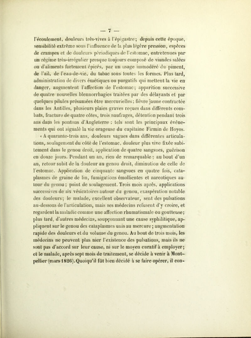 l’écoulement, douleurs très-vives à l’épigastre; depuis cette époque, sensibilité extrême sous l’influence de la plus légère pression, espèces de crampes et de douleurs périodiques de l'estomac, entretenues par un régime très-irrégulier presque toujours composé de viandes salées ou d’aliments fortement épicés, par un usage immodéré du piment, de l’ail, de l’eau-de-vie, du tabac sous toutes les formes. Plus tard, administration de divers émétiques ou purgatifs qui mettent la vie en danger, augmentent l’affection de l’estomac; apparition successive de quatre nouvelles blennorrhagies traitées par des délayants et par quelques pilules présumées être mercurielles; fièvre jaune contractée dans les Antilles, plusieurs plaies graves reçues dans différents com- bats, fracture de quatre côtes, trois naufrages, détention pendant trois ans dans les pontons d’Angleterre : tels sont les principaux événe- ments qui ont signalé la vie orageuse du capitaine Firmin de Hoyos. « A quarante-trois ans, douleurs vagues dans différentes articula- tions,.soulagement du côté de l’estomac, douleur plus vive fixée subi- tement dans le genou droit, application de quatre sangsues, guérison en douze jours. Pendant un an, rien de remarquable ; au bout d’un an, retour subit de la douleur au genou droit, diminution de celle de l’estomac. Application de cinquante sangsues en quatre fois, cata- plasmes de graine de lin, fumigations émollientes et narcotiques au- tour du genou ; point de soulagement. Trois mois après, applications successives de six vésicatoires autour du genou, exaspération notable des douleurs; le malade, excellent observateur, sent des pulsations au-dessous de l’articulation, mais ses médecins refusent d’y croire, et regardent la maladie comme une affection rhumatismale ôu goutteuse; plus tard, d’autres médecins, soupçonnant une cause syphilitique, ap- pliquent sur le genou des cataplasmes unis au mercure ; augmentation rapide des douleurs et du volume du genou. Au bout de trois mois, les médecins ne peuvent plus nier l’existence des pulsations, mais ils ne sont pas d’accord sur leur cause, ni sur le moyen curatif à employer; et le malade, après sept mois de traitement, se décide à venir à Mont- pellier (mars 1826). Quoiqu’il fût bien décidé à se faire opérer, il con-