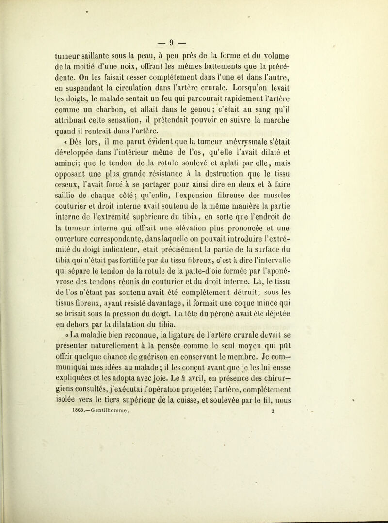 tumeur saillante sous la peau, à peu près de la forme et du volume de la moitié d’une noix, offrant les mêmes battements que la précé- dente. On les faisait cesser complètement dans l’une et dans l’autre, en suspendant la circulation dans l’artère crurale. Lorsqu’on levait les doigts, le malade sentait un feu qui parcourait rapidement l’artère comme un charbon, et allait dans le genou; c’était au sang qu’il attribuait cette sensation, il prétendait pouvoir en suivre la marche quand il rentrait dans l’artère. «Dès lors, il me parut évident que la tumeur anévrysmale s’était développée dans l’intérieur même de l’os, qu’elle l’avait dilaté et aminci; que le tendon de la rotule soulevé et aplati par elle, mais opposant une plus grande résistance à la destruction que le tissu osseux, l’avait forcé à se partager pour ainsi dire en deux et à faire saillie de chaque côté; qu’enfin, l’expension fibreuse des muscles couturier et droit interne avait soutenu de la même manière la partie interne de l’extrémité supérieure du tibia, en sorte que l’endroit de la tumeur interne qui offrait une élévation plus prononcée et une ouverture correspondante, dans laquelle on pouvait introduire l’extré- mité du doigt indicateur, était précisément la partie de la surface du tibia qui n’était pas fortifiée par du tissu fibreux, c’est-à-dire l’intervalle qui sépare le tendon de la rotule de la patte-d’oie formée par l’aponé- vrose des tendons réunis du couturier et du droit interne. Là, le tissu de l’os n’étant pas soutenu avait été complètement détruit; sous les tissus fibreux, ayant résisté davantage, il formait une coque mince qui se brisait sous la pression du doigt. La tête du péroné avait été déjetée en dehors par la dilatation du tibia. « La maladie bien reconnue, la ligature de l’artère crurale devait se présenter naturellement à la pensée comme le seul moyen qui pût offrir quelque chance de guérison en conservant le membre. Je com- muniquai mes idées au malade ; il les conçut avant que je les lui eusse expliquées et les adopta avec joie. Le k avril, en présence des chirur- giens consultés, j’exécutai l’opération projetée; l’artère, complètement isolée vers le tiers supérieur de la cuisse, et soulevée par le fil, nous 1863.— Gentilhomme. 2