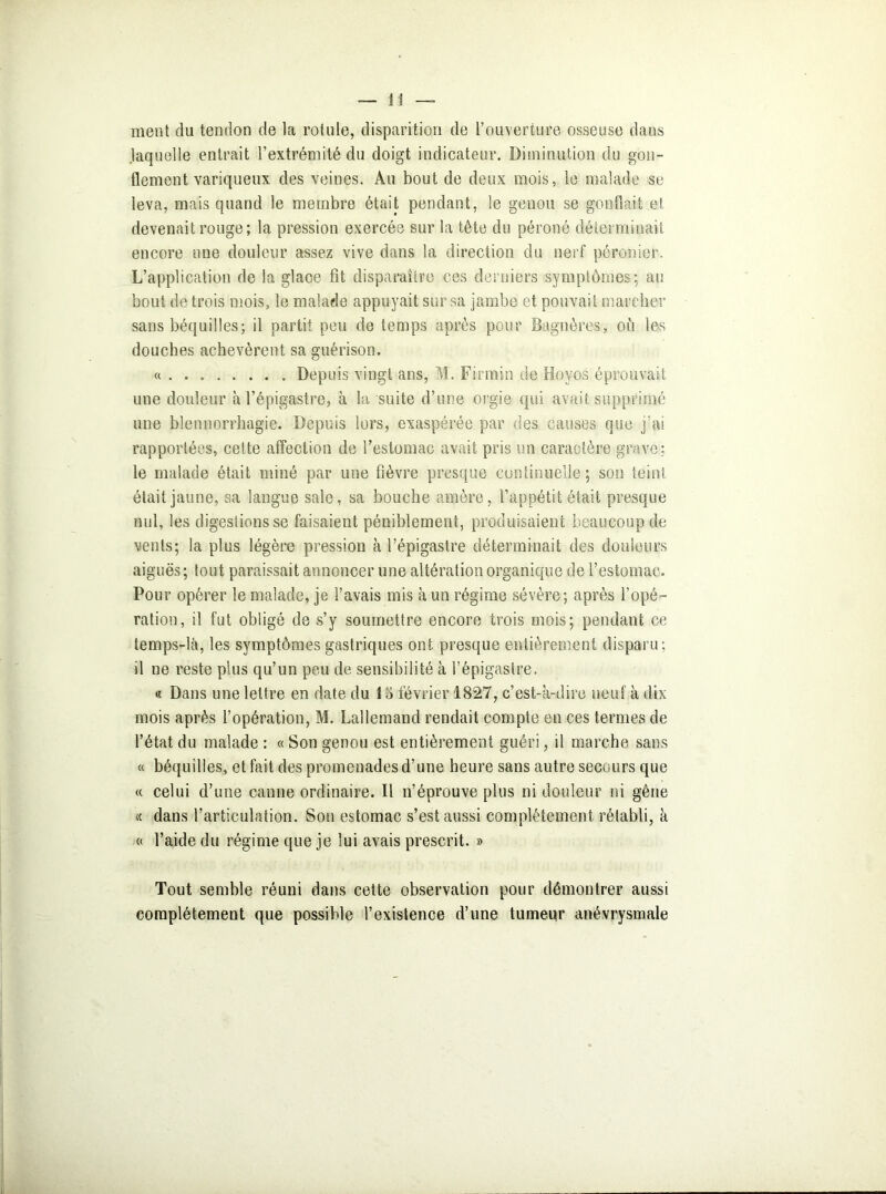 ment du tendon de la rotule, disparition de l’ouverture osseuse dans laquelle entrait l’extrémité du doigt indicateur. Diminution du gon- flement variqueux des veines. Au bout de deux mois, le malade se leva, mais quand le membre était pendant, le genou se gonflait et devenait rouge; la pression exercée sur la tête du péroné déterminait encore une douleur assez vive dans la direction du nerf péronier. L’application de la glace fît disparaître ces derniers symptômes; au bout de trois mois, le malade appuyait sur sa jambe et pouvait marcher sans béquilles; il partit peu de temps après pour Bagnères, où les douches achevèrent sa guérison. « Depuis vingt ans, M. Firmin de Boy os éprouvait une douleur à l’épigastre, à la suite d’une orgie qui avait supprimé une blennorrhagie. Depuis lors, exaspérée par des causes que j’ai rapportées, cette affection de l’estomac avait pris un caractère grave; le malade était miné par une fièvre presque continuelle; son teint était jaune, sa langue sale, sa bouche amère, l’appétit était presque nul, les digestions se faisaient péniblement, produisaient beaucoup de vents; la plus légère pression à l’épigastre déterminait des douleurs aiguës; tout paraissait annoncer une altération organique de l’estomac. Pour opérer le malade, je l’avais mis à un régime sévère; après l’opé- ration, il fut obligé de s’y soumettre encore trois mois; pendant ce temps-là, les symptômes gastriques ont presque entièrement disparu; il ne reste plus qu’un peu de sensibilité à l’épigastre. « Dans une lettre en date du 15 février 1827, c’est-à-dire neuf à dix mois après l’opération, M. Lallemand rendait compte en ces termes de l’état du malade : « Son genou est entièrement guéri, il marche sans « béquilles, et fait des promenades d’une heure sans autre secours que « celui d’une canne ordinaire. Il n’éprouve plus ni douleur ni gêne « dans l’articulation. Sou estomac s’est aussi complètement rétabli, à « l’aide du régime que je lui avais prescrit. » Tout semble réuni dans cette observation pour démontrer aussi complètement que possible l’existence d’une tumeur anévrysmale