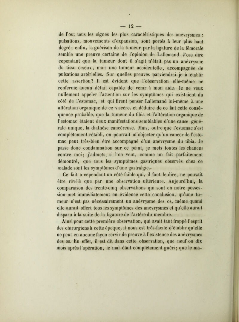 de l'os; tous les signes les plus caractéristiques des anévrysmes : pulsations, mouvements d’expansion, sont portés à leur plus haut degré; enfin, la guérison de la tumeur parla ligature de la fémorale semble une preuve certaine de l'opinion de Lallemand. J’ose dire cependant que la tumeur dont il s’agit n’était pas un anévrysme du tissu osseux, mais une tumeur accidentelle, accompagnée de pulsations artérielles. Sur quelles preuves parviendrai-je à établir cette assertion? Il est évident que l’observation elle-même ne renferme aucun détail capable de venir à mon aide. Je ne veux nullement appeler l’attention sur les symptômes qui existaient du côté de l’estomac, et qui firent penser Lallemand lui-même à une altération organique de ce viscère, et déduire de ce fait cette consé- quence probable, que la tumeur du tibia et l’altération organique de l’estomac étaient deux manifestations semblables d’une cause géné- rale unique, la diathèse cancéreuse. Mais, outre que l’estomac s’est complètement rétabli, on pourrait m’objecter qu’un cancer de l’esto- mac peut très-bien être accompagné d’un anévrysme du tibia. Je passe donc condamnation sur ce point, je mets toutes les chances contre moi; j’admets, si l’on veut, comme un fait parfaitement démontré, que tous les symptômes gastriques observés chez ce malade sont les symptômes d’une gastralgie.- Ce fait a cependant un côté faible qui, il faut le dire, ne pouvait être révélé que par une observation ultérieure. Aujourd’hui, la comparaison des trente-cinq observations qui sont en notre posses- sion met immédiatement en évidence celle conclusion, qu’une tu- meur n’est pas nécessairement un anévrysme des os, même quand elle aurait offert tous les symptômes des anévrysmes et qu’elle aurait disparu à la suite de la ligature de l’artère du membre. Ainsi pour cette première observation, qui avait tant frappé l’esprit des chirurgiens k cette époque, il nous est très-facile d’établir qu’elle ne peut en aucune façon servir de preuve k l’existence des anévrysmes des os. Lu effet, il est dit dans cette observation, que neuf ou dix mois après l’opération, le mal était complètement guéri; que le ma-