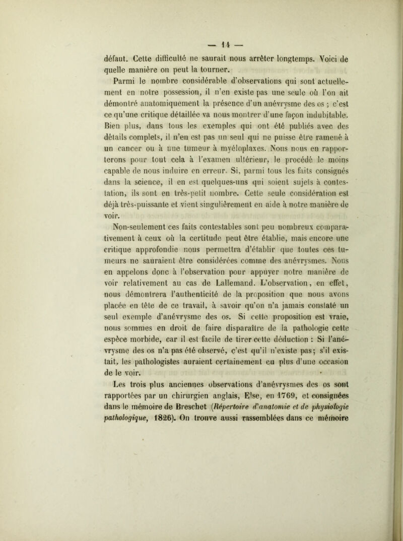 défaut. Cette difficulté ue saurait nous arrêter longtemps. Voici de quelle manière on peut la tourner. Parmi le nombre considérable d’observations qui sont actuelle- ment en notre possession, il n’en existe pas une seule où l’on ait démontré anatomiquement la présence d’un anévrysme des os ; c’est ce qu’une critique détaillée va nous montrer d’une façon indubitable. Bien plus, dans tous les exemples qui ont été publiés avec des détails complets, il n’en est pas un seul qui ne puisse être ramené à un cancer ou à une tumeur à myéloplaxes. Nous nous en rappor- terons pour tout cela à l’examen ultérieur, le procédé le moins capable de nous induire en erreur. Si, parmi tous les faits consignés dans la science, il en est quelques-uns qui soient sujets à contes- tation, ils sont en très-petit nombre. Cette seule considération est déjà très-puissante et vient singulièrement en aide à notre manière de voir. Non-seulement ces faits contestables sont peu nombreux compara- tivement à ceux où la certitude peut être établie, mais encore une critique approfondie nous permettra d’établir que toutes ces tu- meurs ne sauraient être considérées comme des anévrysmes. Nous en appelons donc à l’observation pour appuyer notre manière de voir relativement au cas de Lallemand. L’observation, en effet, nous démontrera l’authenticité de la proposition que nous avons placée en tète de ce travail, à savoir qu’on n’a jamais constaté un seul exemple d’anévrysme des os. Si cette proposition est vraie, nous sommes en droit de faire disparaître de la pathologie cette espèce morbide, car il est facile de tirer cette déduction : Si l’ané- vrysme des os n’a pas été observé, c’est qu’il n’existe pas; s’il exis- tait, les pathologistes auraient certainement eu plus d’une occasion de le voir. Les trois plus anciennes observations d’anévrysmes des os sont rapportées par un chirurgien anglais, Lise, en 1769, et consignées dans le mémoire de Breschot (Répertoire d'anatomie et de physiologie pathologique, 1826). On trouve aussi rassemblées dans ce mémoire