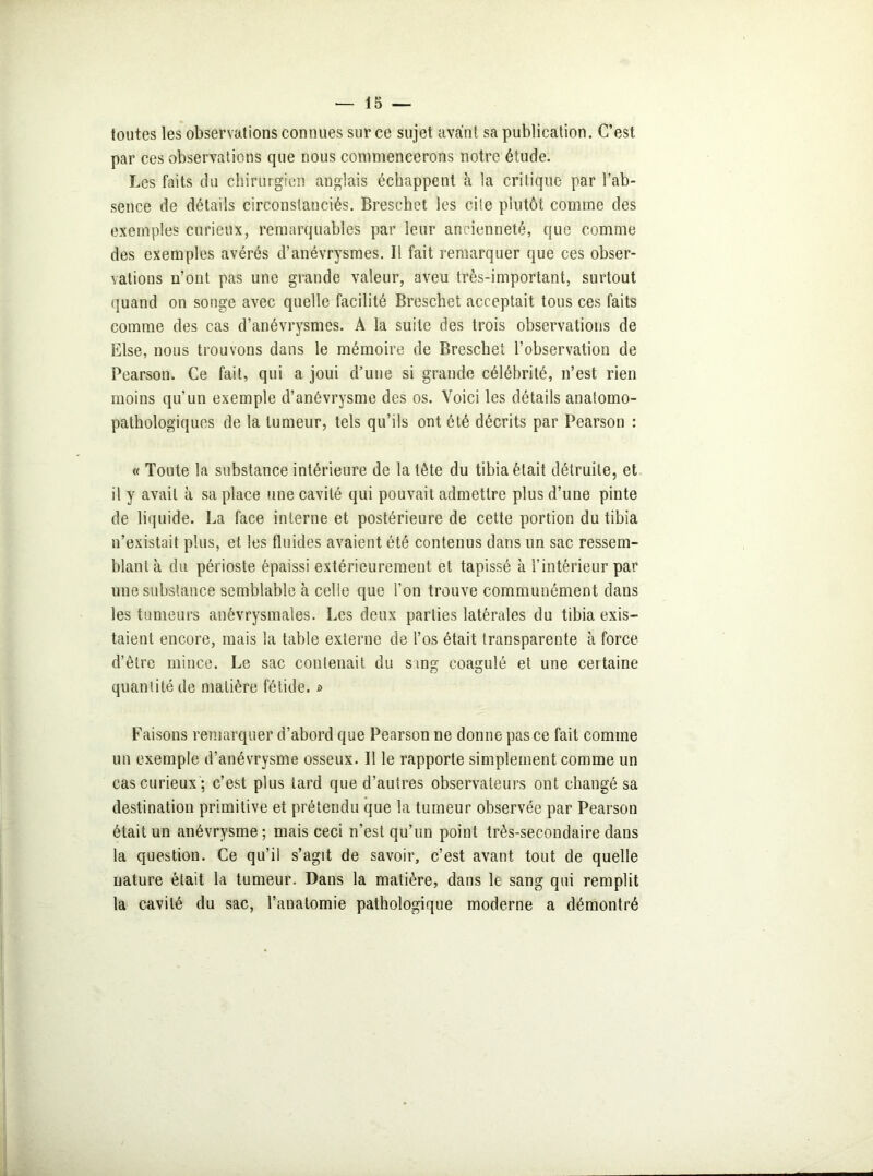 toutes les observations connues sur ce sujet avant sa publication. C’est par ces observations que nous commencerons notre étude. Les faits du chirurgien anglais échappent à la critique par l’ab- sence de détails circonstanciés. Breschet les cite plutôt comme des exemples curieux, remarquables par leur ancienneté, que comme des exemples avérés d’anévrysmes. Il fait remarquer que ces obser- vations n’ont pas une grande valeur, aveu très-important, surtout quand on songe avec quelle facilité Breschet acceptait tous ces faits comme des cas d’anévrysmes. A la suite des trois observations de Else, nous trouvons dans le mémoire de Breschet l’observation de Pearson. Ce fait, qui a joui d’une si grande célébrité, n’est rien moins qu’un exemple d’anévrysme des os. Voici les détails anatomo- pathologiques de la tumeur, tels qu’ils ont été décrits par Pearson : « Toute la substance intérieure de la tète du tibia était détruite, et il y avait à sa place une cavité qui pouvait admettre plus d’une pinte de liquide. La face interne et postérieure de cette portion du tibia n’existait plus, et les fluides avaient été contenus dans un sac ressem- blant à du périoste épaissi extérieurement et tapissé à l’intérieur par une substance semblable à celle que l’on trouve communément dans les tumeurs anévrysmales. Les deux parties latérales du tibia exis- taient encore, mais la table externe de l’os était transparente à force d’être mince. Le sac contenait du sing coagulé et une certaine quantité de matière fétide. i> Faisons remarquer d’abord que Pearson ne donne pas ce fait comme un exemple d’anévrysme osseux. Il le rapporte simplement comme un cas curieux ; c’est plus tard que d’autres observateurs ont changé sa destination primitive et prétendu que la tumeur observée par Pearson était un anévrysme; mais ceci n’est qu’un point très-secondaire dans la question. Ce qu’il s’agit de savoir, c’est avant tout de quelle nature était la tumeur. Dans la matière, dans le sang qui remplit la cavité du sac, l’anatomie pathologique moderne a démontré