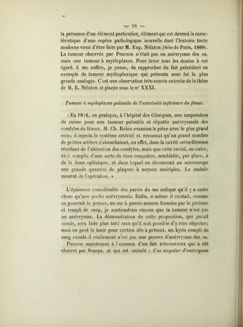 la présence d’un élément particulier, élément qui est devenu la carac- téristique d’une espèce pathologique nouvelle dont l’histoire toute moderne vient d’être faite par M. Eug. Nélaton (thèse de Paris, 1860). La tumeur observée par Pearson n’était pas un anévrysme des os. mais une tumeur à myéloplaxes. Pour lever tous les doutes à cet égard, il me suffira, je pense, de rapprocher du fait précédent un exemple de tumeur myéloplaxique qui présente avec lui la plus grande analogie. C’est une observation très-courte extraite de la thèse de M. E. Nélaton et placée sous le n° XXXI. Tumeur à myéloplaxes pulsatile de Vextrémité inférieure du fémur. « Eu 1816, on pratiqua, à l’hôpital des Cliniques, une amputation de cuisse pour une tumeur pulsatile et réputée anévrysmale des condyles du fémur. M. Ch. Piobin examina la pièce avec le plus grand soin; il injecta le système artériel et reconnut qu’un grand nombre de petites artères s’abouchaient, en effet, dans la cavité ostéo-fibreuse résultant de l’altération des condyles, mais que cette cavité, en outre, était remplie d’une sorte de tissu rougeâtre, semblable, par place, à de la boue splénique, et dans lequel on découvrait au microscope une grande quantité de plaques à noyaux multiples. Le malade mourut de l’opération. » L’épaisseur considérable des parois du sac indique qu’il y a autre chose qu’une poche anévrysmale. Enfin, si même il existait, comme on pourrait le penser, un sac à parois minces formées parle périoste et rempli de sang, je soutiendrais encore que ia tumeur n'est pas un anévrysme. La démonstration de celte proposition, qui paraît inouïe, sera faite plus tard sans qu'il soit possible d’y rien objecter; mais on peut le tenir pour certain dès à présent, un kyste rempli de sang existât-il réellement n’est pas une preuve d’anévrysme des os. Passons maintenant à l’examen d’un fait très-curieux qui a été observé par Scarpa, et qui est intitulé ; Cas singulier d'anévrysme