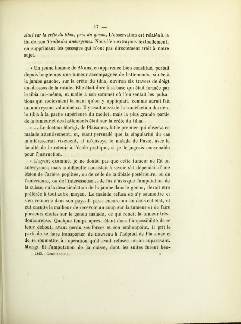 situé sur la crête du tibia, près du genou. L’observation est relatée à la fin de son Traité des anévrysmes. Nous l’en extrayons textuellement, en supprimant les passages qui n’ont pas directement trait à notre sujet. « Un jeune homme de 24 ans, en apparence bien constitué, portait depuis longtemps une tumeur accompagnée de battements, située à la jambe gauche, sur la crête du tibia, environ six travers de doigt au-dessous de la rotule. Elle était dure à sa base qui était formée par le tibia lui-même, et molle à son sommet où l’on sentait les pulsa- tions qui soulevaient la main qu’on y appliquait, comme aurait fait un anévrysme volumineux. 11 y avait aussi de la tuméfaction derrière le tibia à la partie supérieure du mollet, mais la plus grande partie de la tumeur et des battements était sur la crête du tibia. «... Le docteur Morigi, de Plaisance, fut le premier qui observa ce malade attentivement; et, étant persuadé que la singularité du cas m’intéresserait vivement, il m’envoya le malade de Pavie, avec la faculté de le retenir à l’école pratique, si je le jugeais convenable pour l’instruction. « L’ayanf examiné, je ne doutai pas que cette tumeur ne fût un anévrysme; mais la difficulté consistait à savoir s’il dépendait d'une lésion de l’artère poplitée, ou de celle de la tibiale postérieure, ou de l’antérieure, ou de l’inlerosseuse... Je fus d’avis que l’amputation de la cuisse, ou la désarticulation de la jambe daus le genou, devait être préférée à tout autre moyen. Le malade refusa de s’y soumettre et s‘en retourna dans son pays. Il passa encore un an dans cet état, et eut eusuite le malheur de recevoir un coup sur la tumeur et de faire plusieurs chutes sur le genou malade, ce qui rendit la tumeur très- douloureuse. Quelque temps après, étant dans l’impossibilité de se tenir debout, ayant perdu ses forces et son embonpoint, il prit le parti de se faire transporter de nouveau à l’hôpital de Plaisance et de se soumettre à l’opératiou qu’il avait refusée un an auparavant. Morigi fit l’amputation de ]a cuisse, dont les suites furent heu- 1863.—Gentilhomme. 3