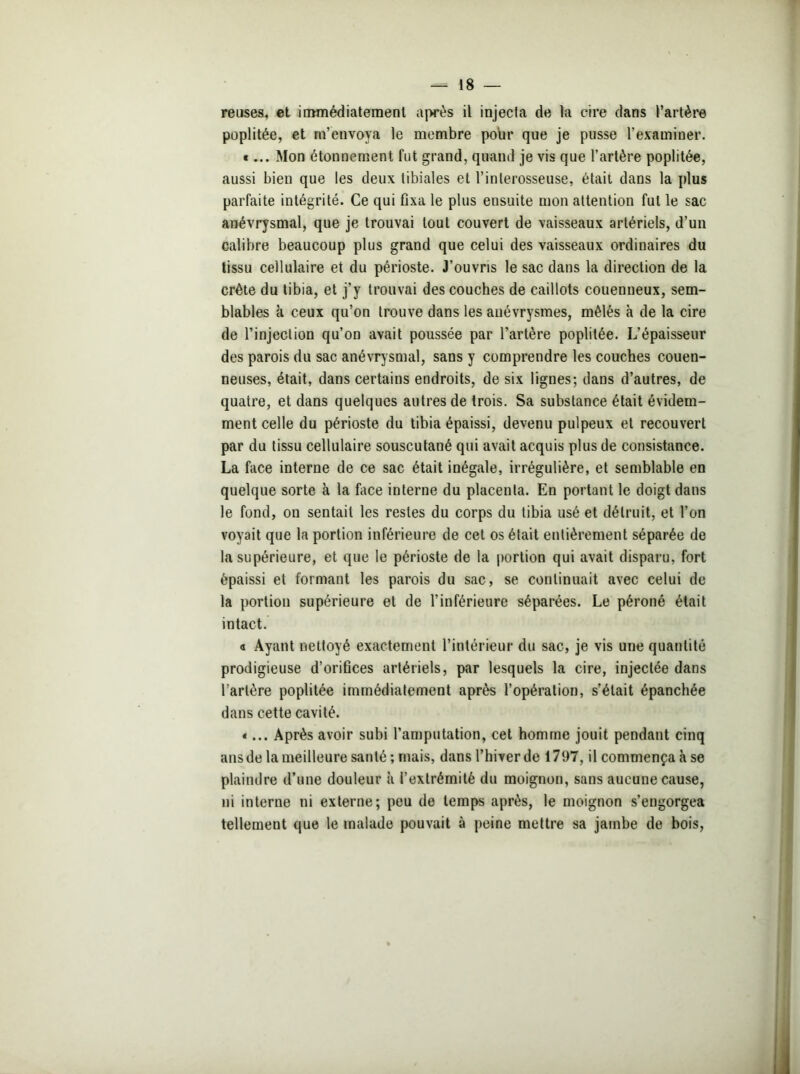 reuses, et immédiatement aj>rès il injecta de la cire dans l’artère poplitée, et m’envoya le membre pour que je pusse l’examiner. «... Mon étonnement fut grand, quand je vis que l’artère poplitée, aussi bien que les deux tibiales et l’interosseuse, était dans la plus parfaite intégrité. Ce qui Dxa le plus ensuite mon attention fut le sac anévrysmal, que je trouvai tout couvert de vaisseaux artériels, d’un calibre beaucoup plus grand que celui des vaisseaux ordinaires du tissu cellulaire et du périoste. J’ouvris le sac dans la direction de la crête du tibia, et j’y trouvai des couches de caillots couenneux, sem- blables à ceux qu’on trouve dans les anévrysmes, mêlés à de la cire de l’injection qu’on avait poussée par l'artère poplitée. L’épaisseur des parois du sac anévrysmal, sans y comprendre les couches couen- neuses, était, dans certains endroits, de six lignes; dans d’autres, de quatre, et dans quelques autres de trois. Sa substance était évidem- ment celle du périoste du tibia épaissi, devenu pulpeux et recouvert par du tissu cellulaire souscutané qui avait acquis plus de consistance. La face interne de ce sac était inégale, irrégulière, et semblable en quelque sorte à la face interne du placenta. En portant le doigt dans le fond, on sentait les restes du corps du tibia usé et détruit, et l’on voyait que la portion inférieure de cet os était entièrement séparée de la supérieure, et que le périoste de la portion qui avait disparu, fort épaissi et formant les parois du sac, se continuait avec celui de la portion supérieure et de l’inférieure séparées. Le péroné était intact. a Ayant nettoyé exactement l’intérieur du sac, je vis une quantité prodigieuse d’orifices artériels, par lesquels la cire, injectée dans l’artère poplitée immédiatement après l’opération, s’était épanchée dans cette cavité. «... Après avoir subi l’amputation, cet homme jouit pendant cinq ans de la meilleure santé ; mais, dans l’hiver de 1797, il commença à se plaindre d’une douleur à l’extrémité du moignon, sans aucune cause, ni interne ni externe; peu de temps après, le moignon s’engorgea tellement que le malade pouvait à peine mettre sa jambe de bois,