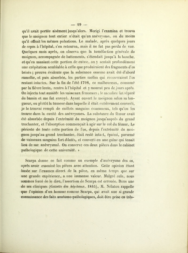 qu’il avait portée aisément jusqu’alors. Morigi l’examina et trouva que le moignon tout entier n’était qu’un anévrysme, ou du moins qu’il offrait les mêmes pulsations. Le malade, après quelques jours de repos à l’hôpital, s’en retourna, mais il ne fut pas perdu de vue. Quelques mois après, on observa que la tuméfaction générale du moignon, accompagnée de battements, s’étendait jusqu’à la hanche, et qu’en maniant cette portion de cuisse, on y sentait profondément une crépitation semblable à celle que produiraient des fragments d’os brisés ; preuve évidente que la substance osseuse avait été d’abord ramollie, et puis absorbée, les parties molles qui recouvraient l’os restant intactes. Sur la fin de l’été 1798, ce malheureux, consumé par la fièvre lente, rentra à l’hôpital et y mourut peu de jours après. On injecta tout aussitôt les vaisseaux fémoraux ; le membre fut séparé du bassin et me fut envoyé. Ayant ouvert le moignon selon sa lon- gueur, ou plutôt la tumeur dans laquelle il était entièrement converti, je le trouvai rempli de caillots sanguins couenneux, tels qu’on les trouve dans la cavité des anévrysmes. La substance du fémur avait été absorbée depuis l’extrémité du moignon jusqu’auprès du grand trochanter, et l’absorption commençait à agir sur le col du fémur. Le périoste de toute cette portion de l’os, depuis l’extrémité du moi- gnon jusqu’au grand trochanter, était resté intact, épaissi, parsemé de vaisseaux sanguins fort dilatés, et converti en une gaine qui tenait lieu de sac anévrysmal. On conserve ces deux pièces dans le cabinet pathologique de cette université. » Scarpa donne ce fait comme un exemple d’anévrysme des os, après avoir examiné les pièces avec attention. Cette opinion étant basée sur l’examen direct de la pièce, en même temps que sur une grande expérience,, a une immense valeur. Malgré cela, nous sommes forcé de le dire, l’assertion de Scarpa est erronée. Dans une de ses cliniques (Gazette des hôpitaux, 1845), M. Nélaton rappelle que l’opinion d’un homme comme Scarpa, qui avait une si grande connaissance des faits anatomo-pathologiques, doit être prise en très-