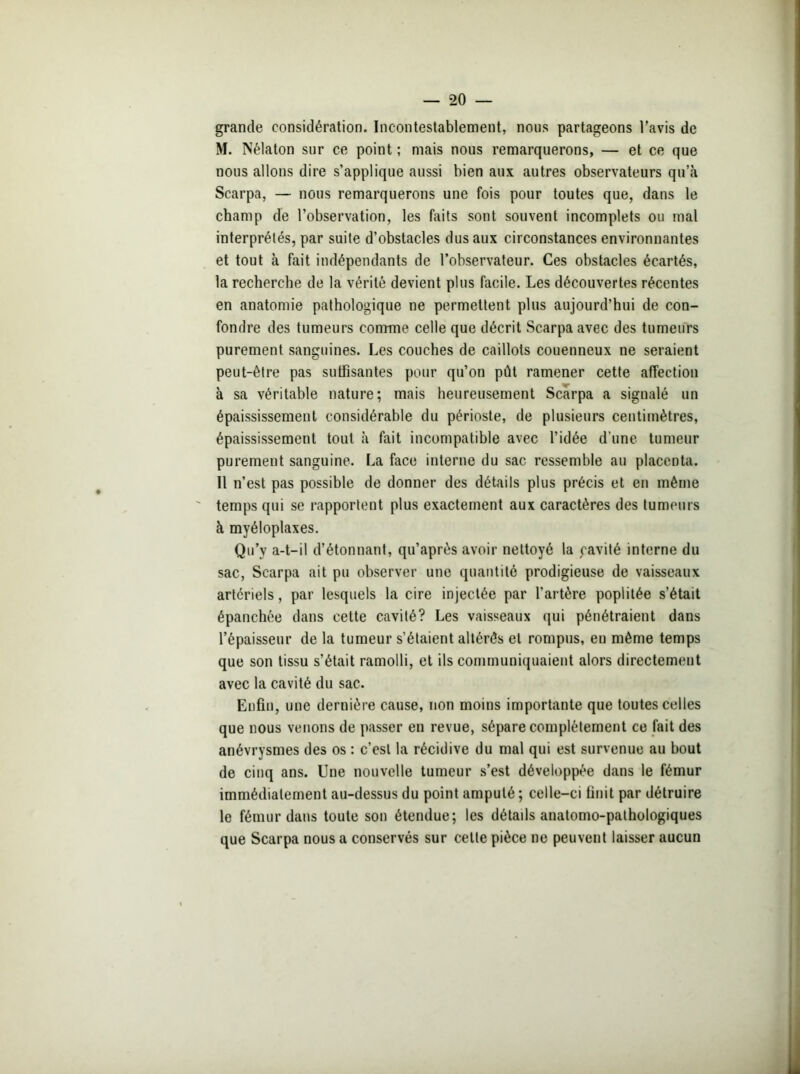 — *20 grande considération. Incontestablement, nous partageons l'avis de M. Nélaton sur ce point ; mais nous remarquerons, — et ce que nous allons dire s’applique aussi bien aux autres observateurs qu’à Scarpa, — nous remarquerons une fois pour toutes que, dans le champ de l’observation, les faits sont souvent incomplets ou mal interprétés, par suite d’obstacles dus aux circonstances environnantes et tout à fait indépendants de l’observateur. Ces obstacles écartés, la recherche de la vérité devient plus facile. Les découvertes récentes en anatomie pathologique ne permettent plus aujourd’hui de con- fondre des tumeurs comme celle que décrit Scarpa avec des tumeurs purement sanguines. Les couches de caillots couenneux ne seraient peut-être pas suffisantes pour qu’on pût ramener cette affection à sa véritable nature; mais heureusement Scarpa a signalé un épaississement considérable du périoste, de plusieurs centimètres, épaississement tout à fait incompatible avec l’idée d’une tumeur purement sanguine. La face interne du sac ressemble au placenta. Il n’est pas possible de donner des détails plus précis et en même temps qui se rapportent plus exactement aux caractères des tumeurs à myéloplaxes. Qu’y a-t-il d’étonnant, qu’après avoir nettoyé la cavité interne du sac, Scarpa ait pu observer une quantité prodigieuse de vaisseaux artériels, par lesquels la cire injectée par l'artère poplitée s’était épanchée dans cette cavité? Les vaisseaux qui pénétraient dans l’épaisseur de la tumeur s’étaient altérés et rompus, en même temps que son tissu s’était ramolli, et ils communiquaient alors directement avec la cavité du sac. Enfin, une dernière cause, non moins importante que toutes celles que nous venons de passer en revue, sépare complètement ce fait des anévrysmes des os : c’est la récidive du mal qui est survenue au bout de cinq ans. Une nouvelle tumeur s’est développée dans le fémur immédiatement au-dessus du point amputé ; celle-ci finit par détruire le fémur dans toute son étendue; les détads anatomo-pathologiques que Scarpa nous a conservés sur celte pièce ne peuvent laisser aucun