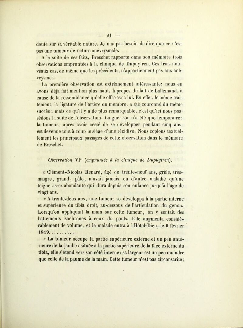 doute sur sa véritable nature. Je n’ai pas besoin de dire que ce n’est pas une tumeur de nature anévrysmale. A la suite de ces faits, Breschet rapporte dans son mémoire trois observations empruntées à la clinique de Dupuylren. Ces trois nou- veaux cas, de même que les précédents, n’appartiennent pas aux ané- vrysmes. La première observation est extrêmement intéressante; nous en avons déjà fait mention plus haut, à propos du fait de Lallemand, à cause de la ressemblance qu’elle offre avec lui. En effet, le même trai- tement, la ligature de l’artère du membre, a été couronné du même succès ; mais ce qu’il y a de plus remarquable, c’est qu’ici nous pos- sédons la suite de l’observation. La guérison n’a été que temporaire : la tumeur, après avoir cessé de se développer pendant cinq ans. est devenue tout à coup le siège d’une récidive. Nous copions textuel- lement les principaux passages de cette observation dans le mémoire de Breschet. Observation VIe (empruntée à la clinique de Dupuytren). « Clément-Nicolas Renard, âgé de trente-neuf ans, grêle, très- maigre, grand, pâle, n’avait jamais eu d’autre maladie qu’une teigne assez abondante qui dura depuis son enfance jusqu’à l’âge de vingt ans. « À trente-deux ans, une tumeur se développa à la partie interne et supérieure du tibia droit, au-dessous de l’articulation du genou. Lorsqu’on appliquait la main sur cette tumeur, on y sentait des battements isochrones à ceux du pouls. Elle augmenta considé- rablement de volume, et le malade entra à l’Hôtel-Dieu, le 9 février 1819 « La tumeur occupe la partie supérieure externe et un peu anté- rieure de la jambe : située à la partie supérieure de la face externe du tibia, elle s’étend vers son côté interne ; sa largeur est un peu moindre que celle de la paume de la main. Cette tumeur n’est pas circonscrite;