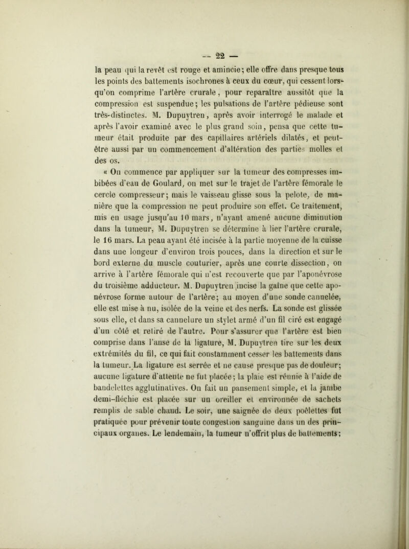 la peau qui la revêt est rouge et amincie; elle offre dans presque tous les points des battements isochrones à ceux du cœur, qui cessent lors- qu’on comprime l’artère crurale, pour reparaître aussitôt que la compression est suspendue; les pulsations de l’artère pédieuse sont très-distinctes. M. Dupuytren, après avoir interroge le malade et après l’avoir examiné avec le plus grand soin, pensa que cette tu- meur était produite par des capillaires artériels dilatés, et peut- être aussi par un commencement d’altération des parties molles et des os. « On commence par appliquer sur la tumeur des compresses im- bibées d’eau de Goulard, on met sur le trajet de l’artère fémorale le cercle compresseur; mais le vaisseau glisse sous la pelote, de ma- nière que la compression ne peut produire son effet. Ce traitement, mis en usage jusqu’au 10 mars, n’ayant amené aucune diminution dans la tumeur, M. Dupuytren se détermine à lier l'artère crurale, le 16 mars. La peau ayant été incisée à la partie moyenne de la cuisse dans une longeur d’environ trois pouces, dans la direction et sur le bord externe du muscle couturier, après une courte dissection, on arrive à l’artère fémorale qui n’est recouverte que par l’aponévrose du troisième adducteur. M. Dupuytren incise la gaine que cette apo- névrose forme autour de l’artère; au moyen d’une sonde cannelée, elle est mise à nu, isolée de la veine et des nerfs. La sonde est glissée sous elle, et dans sa cannelure un stylet armé d’un fil ciré est engagé d’un côté et retiré de l’autre. Pour s’assurer que l’artère est bien comprise dans l’anse de la ligature, M. Dupuytren tire sur les deux extrémités du fil, ce qui fait constamment cesser les battements dans la tumeur. La ligature est serrée et ne cause presque pas de douleur; aucune ligature d'attente ne fut placée; la plaie est réunie à l’aide de bandelettes agglulinatives. On fait un pansement simple, et la jambe demi-fléchie est placée sur un oreiller et environnée de sachets remplis de sable chaud. Le soir, une saignée de deux poêlettes fut pratiquée pour prévenir toute congestion sanguine dans un des prin- cipaux organes. Le lendemain, la tumeur n’offrit plus de battements;