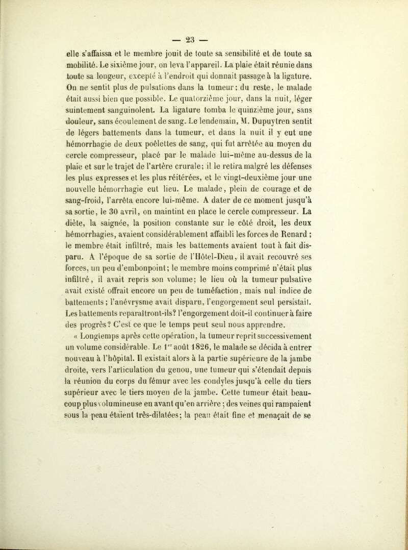 elle s’affaissa et le membre jouit de toute sa sensibilité et de toute sa mobilité. Le sixième jour, on leva l’appareil. La plaie était réunie dans toute sa longeur, excepté à l’endroit qui donnait passage à la ligature. On ne sentit plus de pulsations dans la tumeur; du reste, le malade était aussi bien que possible. Le quatorzième jour, dans la nuit, léger suintement sanguinolent. La ligature tomba le quinzième jour, sans douleur, sans écoulement de sang. Le lendemain, M. Dupuytren sentit de légers battements dans la tumeur, et dans la nuit il y eut une hémorrhagie de deux poêlettes de sang, qui fut arrêtée au moyen du cercle compresseur, placé par le malade lui-même au-dessus de la plaie et sur le trajet de l’artère crurale; il le retira malgré les défenses les plus expresses et les plus réitérées, et le vingt-deuxième jour une nouvelle hémorrhagie eut lieu. Le malade, plein de courage et de- sang-froid, l’arrêta encore lui-même. A dater de ce moment jusqu’à sa sortie, le 30 avril, on maintint en place le cercle compresseur. La diète, la saignée, la position constante sur le côté droit, les deux hémorrhagies, avaient considérablement affaibli les forces de Renard ; le membre était infiltré, mais les battements avaient tout à fait dis- paru. À l’époque de sa sortie de l’Hôtel-Dieu, il avait recouvré ses forces, un peu d’embonpoint; le membre moins comprimé n’était plus infiltré, il avait repris son volume; le lieu où la tumeur pulsative avait existé offrait encore un peu de tuméfaction, mais nul indice de battements; l’anévrysme avait disparu, l’engorgement seul persistait. Les battements reparaîtront-ils? l’engorgement doit-il continuer à faire des progrès? C’est ce que le temps peut seul nous apprendre. « Longtemps après cette opération, la tumeur reprit successivement un volume considérable. Le 1er août 1826, le malade se décida à entrer nouveau à l’hôpital. Il existait alors à la partie supérieure de la jambe droite, vers l’articulation du genou, une tumeur qui s’étendait depuis la réunion du corps du fémur avec les condyles jusqu’à celle du tiers supérieur avec le tiers moyen de la jambe. Cette tumeur était beau- coup plus volumineuse en avant qu’en arrière ; des veines qui rampaient sous la peau étaient très-dilatées; la peau était fine et menaçait de se