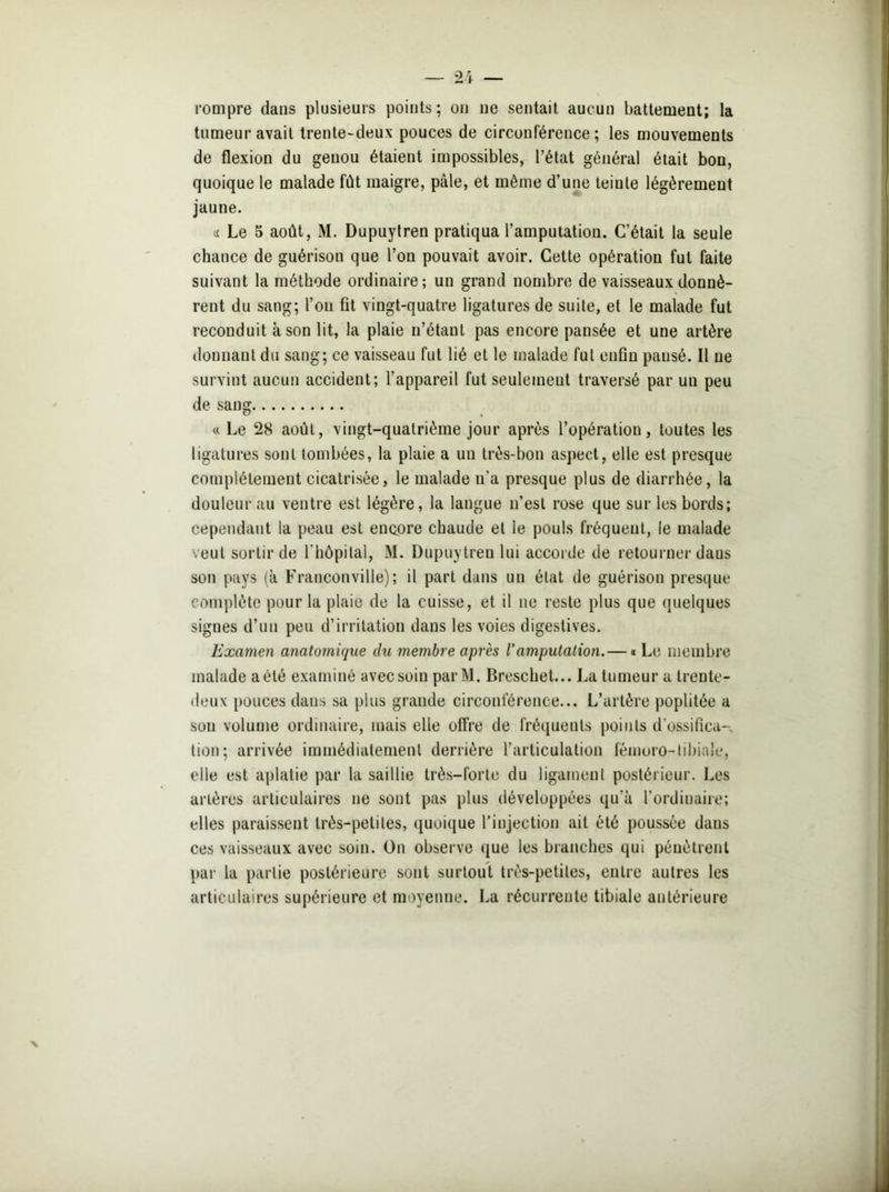 rompre dans plusieurs points; on ne sentait aucun battement; la tumeur avait trente-deux pouces de circonférence ; les mouvements de flexion du genou étaient impossibles, l’état général était bon, quoique le malade fût maigre, pâle, et même d'une teinte légèrement jaune. « Le 5 août, M. Dupuytren pratiqua l’amputation. C’était la seule chance de guérison que l’on pouvait avoir. Cette opération fut faite suivant la méthode ordinaire; un grand nombre de vaisseaux donnè- rent du sang; l’on fit vingt-quatre ligatures de suite, et le malade fut reconduit à son lit, la plaie n’étant pas encore pansée et une artère donnant du sang; ce vaisseau fut lié et le malade fut enfin pansé. Il ne survint aucun accident; l’appareil fut seulement traversé par un peu de sang « Le 28 août, vingt-quatrième jour après l’opération, toutes les ligatures sont tombées, la plaie a un très-bon aspect, elle est presque complètement cicatrisée, le malade n'a presque plus de diarrhée, la douleur au ventre est légère, la langue n’est rose que sur les bords; cependant la peau est encore chaude et ie pouls fréquent, le malade veut sortir de l'hôpital, M. Dupuytren lui accorde de retourner daus son pays (à Franconville); il part dans un état de guérison presque complète pour la plaie de la cuisse, et il ne reste plus que quelques signes d’un peu d’irritation dans les voies digestives. Examen anatomique du membre après l’amputation.— « Le membre malade aété examiné avec soin parM. Breschet... Lu tumeur a trente- deux pouces daus sa plus grande circonférence... L’artère poplitée a sou volume ordinaire, mais elle offre de fréquents points d'ossifica- tion; arrivée immédiatement derrière l’articulation fémoro-tibiale, elle est aplatie par la saillie très-forte du ligament postérieur. Les artères articulaires ne sont pas plus développées qu'à l’ordinaire; elles paraissent très-petites, quoique l’injection ait été poussée dans ces vaisseaux avec soin. On observe que les branches qui pénètrent par la partie postérieure sont surtout très-petites, entre autres les articulaires supérieure et moyenne. La récurrente tibiale antérieure X