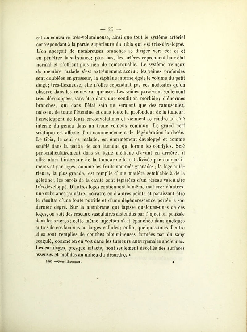 est au contraire très-volumineuse, ainsi que tout le système artériel correspondant à la partie supérieure du tibia qui est très-développé. L’on aperçoit de nombreuses branches se diriger vers cet os et en pénétrer la substance; plus bas,, les artères reprennent leur état normal et n’offrent plus rien de remarquable. Le système veineux du membre malade s’est extrêmement accru : les veines profondes sont doublées en grosseur, la saphène interne égale le volume du petit doigt; très-flexueuse, elle n’offre cependant pas ces nodosités qu’on observe dans les veines variqueuses. Les veines paraissent seulement très-développées sans être dans une condition morbide; d’énormes branches, qui dans l’état sain ne seraient que des ramuscules, naissent de toute l’étendue et dans toute la profondeur de la tumeur, l’enveloppent de leurs circonvolutions et viennent se rendre au côté interne du genou dans un tronc veineux commun. Le grand nerf sciatique est affecté d’un commencement de dégénération lardacée. Le tibia, le seul os malade, est énormément développé et comme soufflé dans la partie de son étendue qui forme les condyles. Scié perpendiculairement dans sa ligne médiane d’avant en arrière, il offre alors l’intérieur de la tumeur : elle est divisée par comparti- ments et par loges, comme les fruits nommés grenades; la loge anté- rieure, la plus grande, est remplie d’une matière semblable à de la gélatine; les parois de la cavité sont tapissées d’un réseau vasculaire très-développé. D’autres loges contiennent la même matière; d’autres, une substance jaunâtre, noirâtre en d’autres points et paraissant être le résultat d’une fonte putride et d’une dégénérescence portée à son dernier degré. Sur la membrane qui tapisse quelques-unes de ces loges, on voit des réseaux vasculaires distendus par l’injection poussée dans les artères; cette même injection s’est épanchée dans quelques autres de ces lacunes ou larges cellules; enfin, quelques-unes d'entre elles sont remplies de couches albumineuses formées par du sang coagulé, comme on en voit dans les tumeurs anévrysmales anciennes. Les cartilages, presque intacts, sont seulement décollés des surfaces osseuses et mobiles au milieu du désordre. »