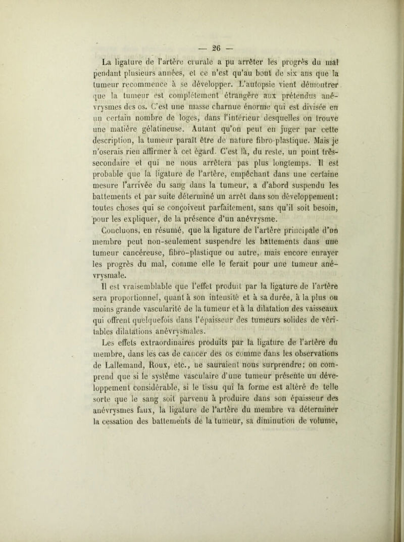 La ligature de l’artère crurale a pu arrêter les progrès du mal pendant plusieurs années, et ce n’est qu’au bout de six ans que la tumeur recommence à se développer. L’autopsie vient démontrer que la tumeur est complètement étrangère aux prétendus ané- vrysmes des os. C’est une masse charnue énorme qui est divisée en un certain nombre de loges, dans l’intérieur desquelles on trouve une matière gélatineuse. Autant qu’on peut en juger par cette description, la tumeur paraît être de nature fibro-plastique. Mais je n’oserais rien affirmer à cet égard. C’est là, du reste, un point très- secondaire et qui ne nous arrêtera pas plus longtemps. 11 est probable que la ligature de l’artère, empêchant dans une certaine mesure l’arrivée du sang dans la tumeur, a d’abord suspendu les battements et par suite déterminé un arrêt dans son développement; toutes choses qui se conçoivent parfaitement, sans qu’il soit besoin, pour les expliquer, de la présence d’un anévrysme. Concluons, en résumé, que la ligature de l’artère principale d’un membre peut non-seulement suspendre les battements dans une tumeur cancéreuse, fibro-plastique ou autre, mais encore enrayer les progrès du mal, comme elle le ferait pour une tumeur ané- vrysmale. Il est vraisemblable que l’effet produit par la ligature de l’artère sera proportionnel, quant à son intensité et à sa durée, à la plus ou moins grande vascularité de la tumeur et à la dilatation des vaisseaux qui offrent quelquefois dans l’épaisseur des tumeurs solides de véri- tables dilatations anévrysmales. Les effets extraordinaires produits par la ligature de l’artère du membre, dans lés cas de cancer des os comme dans les observations de Lallemand, Roux, etc., ue sauraient nous surprendre; on com- prend que si le système vasculaire d’une tumeur présente un déve- loppement considérable, si le tissu qui la forme est altéré de telle sorte que le sang soit parvenu à produire dans son épaisseur des anévrysmes faux, la ligature de l’artère du membre va déterminer la cessation des battements de la tumeur, sa diminution de volume,