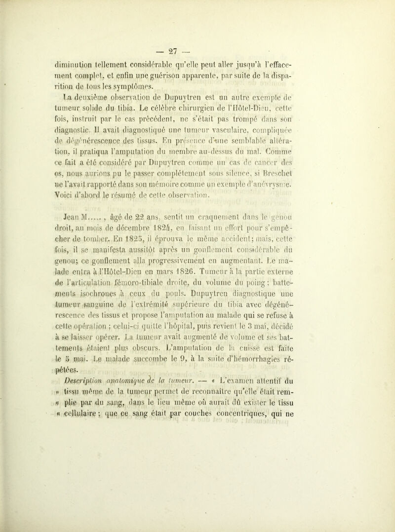 diminution tellement considérable qu’elle peut aller jusqu’à l’efface- ment complet, et enfin une guérison apparente, par suite de la dispa- rition de tous les symptômes. La deuxième observation de Dupuytren est un autre exempte de tumeur solide du tibia. Le célèbre chirurgien de l’Hôtel-Dieu, cette fois, instruit par le cas précédent, ne s’était pas trompé dans son diagnostic. Il avait diagnostiqué une tumeur vasculaire, compliquée de dégénérescence des tissus. En présence d’-une semblable altéra- tion, il pratiqua l’amputation du membre au-dessus du mal. Comme ce fait a été considéré par Dupuytren comme un cas de cancer des os, nous aurions pu le passer complètement sous silence, si Breschet ne l’avait rapporté dans son mémoire comme un exemple d’anévrysme. Voici d’abord le résumé de cette observation. Jean M..... , âgé de 2*2 ans, sentit, un craquement dans le genou droit, au mois de décembre 182h, en faisant un effort pour s’empê- cher de tomber. En 1825, il éprouva le même accident; mais, cette fois, il se manifesta aussitôt après un gonflement considérable du genou; ce gonflement alla progressivement en augmentant. Le ma- lade entra à l’Hôtel—Dieu en mars 1826. Tumeur à la partie externe de l'articulation fémoro-tibiale droite, du volume du poing; batte- ments isochrones à ceux du pouls. Dupuytren diagnostique une tumeur sanguine de l’extrémité supérieure du tibia avec dégéné- rescence des tissus et propose l’amputation au malade qui se refuse à cette opération ; celui-ci quitte l’hôpital, puis revient le 3 mai, décidé à se laisser opérer. La tumeur avait augmenté de volume et ses bat- tements étaient plus obscurs. L’amputation de la cuisse est faite le 5 mai. Le malade succombe le 9, à la suite d’hémorrhagies ré- pétées. Description anatomique de la tumeur. — « L’examen attentif du « tissu même de la tumeur permet de reconnaître qu’elle était rem- « plie par du sang, dans le lieu même où aurait dû exister le tissu « cellulaire; que ce sang était par couches concentriques, qui ne