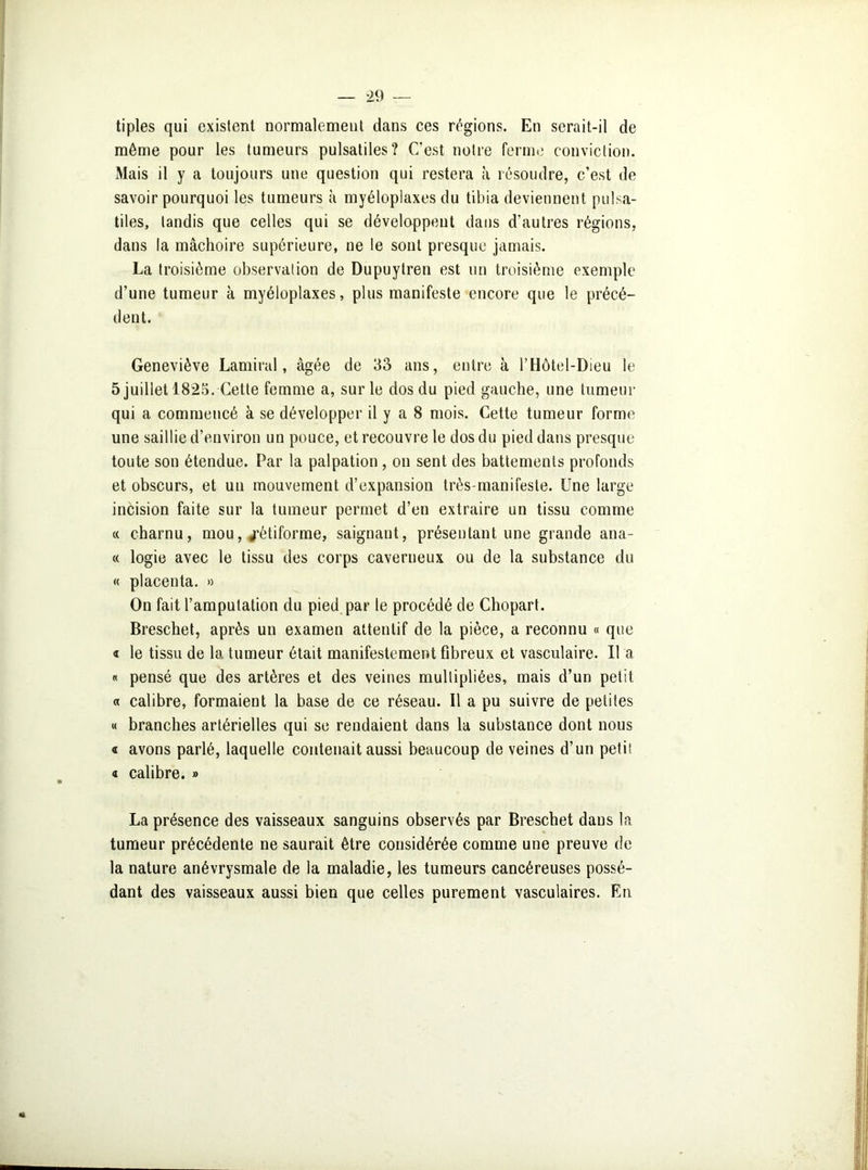 tiples qui existent normalement dans ces régions. En serait-il de même pour les tumeurs pulsatiles? C’est notre ferme conviction. Mais il y a toujours une question qui restera à résoudre, c’est de savoir pourquoi les tumeurs à myéloplaxes du tibia deviennent pulsa- tiles, tandis que celles qui se développent dans d’autres régions, dans la mâchoire supérieure, ne le sont presque jamais. La troisième observation de Dupuytren est un troisième exemple d’une tumeur à myéloplaxes, plus manifeste encore que le précé- dent. Geneviève Lamiral, âgée de 33 ans, entre à l’Hôtel-Dieu le 5 juillet 1825. Cette femme a, sur le dos du pied gauche, une tumeur qui a commencé à se développer il y a 8 mois. Cette tumeur forme une saillie d’environ un pouce, et recouvre le dos du pied dans presque toute son étendue. Par la palpation, on sent des battements profonds et obscurs, et un mouvement d’expansion très-manifeste. Une large incision faite sur la tumeur permet d’en extraire un tissu comme « charnu, mou, «rétiforme, saignant, présentant une grande ana- « logie avec le tissu des corps caverneux ou de la substance du « placenta. » On fait l’amputation du pied par le procédé de Chopart. Breschet, après un examen attentif de la pièce, a reconnu « que « le tissu de la tumeur était manifestement fibreux et vasculaire. 11 a « pensé que des artères et des veines multipliées, mais d’un petit « calibre, formaient la base de ce réseau. Il a pu suivre de petites « branches artérielles qui se rendaient dans la substance dont nous a avons parlé, laquelle contenait aussi beaucoup de veines d’un petit « calibre. » La présence des vaisseaux sanguins observés par Breschet dans la tumeur précédente ne saurait être considérée comme une preuve de la nature anévrysmale de la maladie, les tumeurs cancéreuses possé- dant des vaisseaux aussi bien que celles purement vasculaires. En