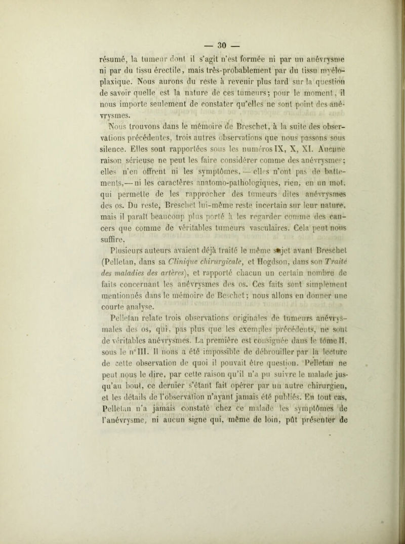 résumé, la tumeur dont il s’agit n’est formée ni par un anévrysme ni par du tissu érectile, mais très-probablement par du tissu myéln- plaxique. Nous aurons du reste à revenir plus tard sur la question desavoir quelle est la nature de ces tumeurs; pour le moment, il nous importe seulement de constater qu’elles ne sont point des ané- vrysmes. Nous trouvons dans le mémoire de Breschet, à la suite des obser- vations précédentes, trois autres observations que nous passons sous silence. Elles sont rapportées sous les numéros IX, X, XI. Aucune raison sérieuse ne peut les faire considérer comme des anévrysmes; elles n’en offrent ni les symptômes, — cil s n’ont pas de batte- ments,— ni les caractères anatomo-pathologiques, rien, en un mot. qui permette de les rapprocher des tumeurs dites anévrysmes des os. Du reste, Breschet lui-même reste incertain sur leur nature, mais il paraît beaucoup plus porté à les regarder comme des can- cers que comme de véritables tumeurs vasculaires. Cela peut nous suffire. Plusieurs auteurs avaient déjà traité le même sujet avant Breschet (Pelletan, dans sa Clinique chirurgicale, et Hogdson, dans son Traité des maladies des artères), et rapporté chacun un certain nombre de faits concernant les anévrysmes des os. Ces faits sont simplement mentionnés dans le mémoire de Beschet; nous allons en donner une courte analyse. Pelletan relate trois observations originales de tumeurs anévrys- males des os, qui. pas plus que les exemples précédents, ne sont de véritables anévrysmes. La première est consignée dans le tome 11. sous le n°III. 11 nous a été impossible de débrouiller par la lecture de cette observation de quoi il pouvait être question. Pelletan ne peut nous le dire, par cette raison qu’il n’a pu suivre le malade jus- qu’au bout, ce dernier s’étant fait opérer par un autre chirurgien, et les détails de l’observation n’ayant jamais été publiés. En tout cas, Pelletan n’a jamais constaté chez ce malade les symptômes de l’anévrysme, ni aucun signe qui. même de loin, pôt présenter de