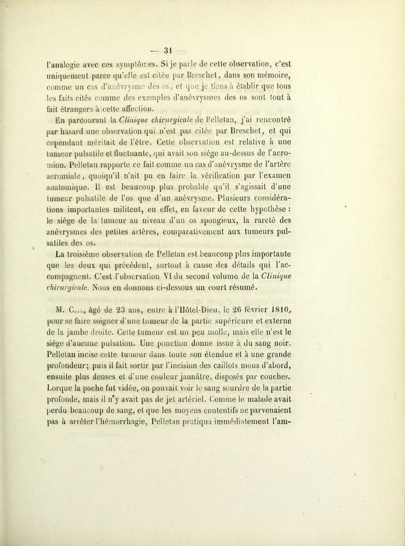 l’analogie avec ces symptômes. Si je parle de cette observation, c’est uniquement parce qu’elle est citée par Breschet, dans son mémoire, comme un cas d’anévrysme des os, et que je tiens à établir que tous les faits cités comme des exemples d’anévrysmes des os sont tout à fait étrangers à celte affection. En parcourant la Clinique chirurgicale de Pelletan, j’ai rencontré par hasard une observation qui n’est pas citée par Breschet, et qui cependant méritait de l’être. Cette observation est relative à une tumeur pulsatile et fluctuante, qui avait son siège au-dessus de l’acro- mion. Pelletan rapporte ce fait comme un cas d’anévrysme de l’artère acromiale, quoiqu’il n’ait pu en faire la vérification par l’examen anatomique. 11 est beaucoup plus probable qu’il s’agissait d’une tumeur pulsatile de l’os que d’un anévrysme. Plusieurs considéra- tions importantes militent, en effet, en faveur de cette hypothèse : le siège de la tumeur au niveau d’un os spongieux, la rareté des anévrysmes des petites artères, comparativement aux tumeurs pul- satiles des os. La troisième observation de Pelletan est beaucoup plus importante que les deux qui précèdent, surtout à cause des détails qui l’ac- compagnent. C’est l’observation YI du second volume de la Clinique chirurgicale. Nous en donnons ci-dessous un court résumé. M. C..., âgé de 23 ans, entre à l’Hôtel-Dieu, le 26 février 1810., pour se faire soigner d’une tumeur de la partie supérieure et externe de la jambe droite. Celte tumeur est un peu molle, mais elle n’est le siège d’aucune pulsation. Une ponction donne issue à du sang noir. Pelletan incise cette tumeur dans toute son étendue et à une grande profondeur; puis il fait sortir par l’incision des caillots mous d’abord, ensuite plus denses et d’une couleur jaunâtre, disposés par couches. Lorque la poche fut vidée, ou pouvait voir le sang sourdre de la partie profonde, mais il n’y avait pas de jet artériel. Comme le malade avait perdu beaucoup de sang, et que les moyens contentifs ne parvenaient pas à arrêter l’hémorrhagie, Pelletan pratiqua immédiatement l’am-