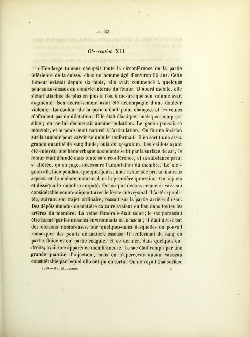Observation XLL « Une large tumeur occupait toute la circonférence de la partie inférieure de la cuisse, chez un homme âgé d’environ 55 ans. Cette tumeur existait depuis six mois, elle avait commencé à quelques pouces au-dessus du condyle interne du fémur. D’abord mobile, elle s’était attachée de plus en plus à l’os., à mesure que son volume avait augmenté. Son accroissement avait été accompagné d’une douleur violente. La couleur de la peau n’était point changée, et les veines n’offraient pas de dilatation. Elle était élastique, mais peu compres- sible ; on ne lui découvrait aucune pulsation. Le genou pouvait se mouvoir, et le pouls était naturel à l’articulation. On fit une incision sur la tumeur pour savoir ce qu’elle renfermait. Il en sortit une assez grande quantité de sang fluide, puis du coagulum. Les caillots ayant été enlevés, une hémorrhagie abondante se fit parla surface du sac; le fémur était dénudé dans toute sa circonférence, et sa substance parut si altérée, qu’on jugea nécessaire l’amputation du membre. Le moi- gnon alla bien pendant quelques jours, mais sa surface prit un mauvais aspect, et le malade mourut dans la première quinzaine. On injecta et disséqua le membre amputé. On ne pu* découvrir aucun vaisseau considérable communiquant avec le kyste anévrysmal. L’artère popli- tée, suivant son trajet ordinaire, passait sur la partie arrière du sac. Des dépôts étendus de matière calcaire avaient eu lieu dans toutes les artères du membre. La veine fémorale était saine; le sac paraissait être formé par les muscles environnants et le fascia ; il était divisé par des cloisons nombreuses, sur quelques-unes desquelles on pouvait remarquer des points de matière osseuse. 11 renfermait du sang en partie fluide et en partie coagulé, et ce dernier, dans quelques en- droits, avait une apparence membraneuse. Le sac était rempli par une grande quantité d’injection , mais on n’apercevait aucun vaisseau considérable par lequel elle eût pu en sortir. On ne voyait à sa surface 1863.—Gentilhomme. f,
