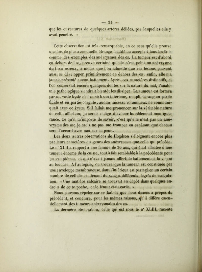 que les ouvertures de quelques artères déliées, par lesquelles elle y avait pénétré. » Cette observation est très-remarquable, en ce sens qu’elle prouve une fois de plus avec quelle étrange facilité ou acceptait tous les faits comme des exemples des anévrysmes des os. La tumeur est d’abord en dehors de l'os, preuve certaine qu’elle n’est point uu anévrysme du tissu osseux, à moins que l’on admette que ces lésions peuvent aussi se développer primitivement en dehors des os; enfin, elle n’a jamais présenté aucun battement. Après ces caractères distinctifs, si l’on conservait encore quelques doutes sur la nature du mal, l’anato- mie pathologique viendrait bientôt les dissiper. La tumeur est formée par un vaste kyste cloisonné à son intérieur, rempli de sang eu partie fluide et en partie coagulé; aucun vaisseau volumineux ne communi- quait avec ce kyste. S’il fallait me prononcer sur la véritable nature de cette affection, je serais obligé d’avouer humblement mon igno- rance. Ce qu’il m’importe de savoir, c’est qu’elle n’est pas un ané- vrysme des os; je crois ne pas me tromper en espérant que chacun sera d’accord avec moi sur ce point. Les deux autres observations de Hogdson s’éloignent encore plus par leurs caractères du genre des anévrysmes que celle qui précède. Le n° XL1I a rapport à une femme de 30 ans, qui était affectée d’une tumeur énorme de la cuisse, tout à fait semblable k la précédente pour les symptômes, et qui n’avait jamais offert de battements k la vue ni au toucher. A l’autopsie, ou trouve que la tumeur est constituée par une enveloppe membraneuse dont l'intérieur est partagé en uu certain nombre de cellules contenant du saug à différents degrés de coagula- tion. « Une matière calcaire se trouvait en dépôt dans quelques en- droits de cette poche, et le fémur était carié. » Nous pouvons répéter sur ce fait ce que nous disions k propos du précédent, et conclure, pour les mêmes raisous, qu’il diffère essen- tiellement des tumeurs anévrysmales des os. La dernière observation, celle qui est sous le n* XLI1I, raconte