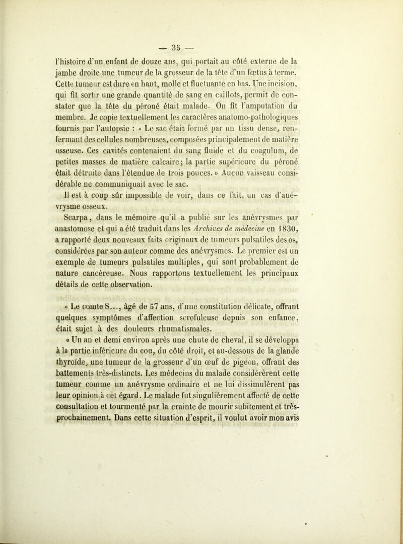 l’histoire d’un enfant de douze ans, qui portait au côté externe de la jambe droite une tumeur de la grosseur de la tête d’un fœtus à terme. Cette tumeur est dure en haut, molle et fluctuante en bas. Une incision, qui fit sortir une grande quantité de sang en caillots, permit de con- stater que la tète du péroné était malade. On fit l’amputation du membre. Je copie textuellement les caractères anatomo-palhologiques fournis par l’autopsie : « Le sac était formé par un tissu dense, ren- fermant des cellules nombreuses, composées principalement de matière osseuse. Ces cavités contenaient du sang fluide et du coagulum, de petites masses de matière calcaire; la partie supérieure du péroné était détruite dans l’étendue de trois pouces. » Aucun vaisseau consi- dérable ne communiquait avec le sac. 11 est à coup sûr impossible de voir, dans ce fait, un cas d’ané- vrysme osseux. Scarpa, dans le mémoire qu’il a publié sur les anévrysmes par anastomose et qui a été traduit dans les Archives de médecine en 1830, a rapporté deux nouveaux faits originaux de tumeurs pulsatiles des os, considérées par son auteur comme des anévrysmes. Le premier est un exemple de tumeurs pulsatiles multiples, qui sont probablement de nature cancéreuse. Nous rapportons textuellement les principaux détails de cette observation. « Le comteS..., âgé de 57 ans, d'une constitution délicate, offrant quelques symptômes d’affection scrofuleuse depuis son enfance, était sujet à des douleurs rhumatismales. « Un an et demi environ après une chute de cheval, il se développa à la partie inférieure du cou, du côté droit, et au-dessous de la glande thyroïde, une tumeur de la grosseur d’un œuf de pigeon, offrant des battemenis très-distincts. Les médecins du malade considérèrent cette tumeur comme un anévrysme ordinaire et ne lui dissimulèrent pas leur opinion à cet égard. Le malade fut singulièrement affecté de cette consultation et tourmenté par la crainte de mourir subitement et très- prochainement. Dans cette situation d’esprit, il voulut avoir mon avis