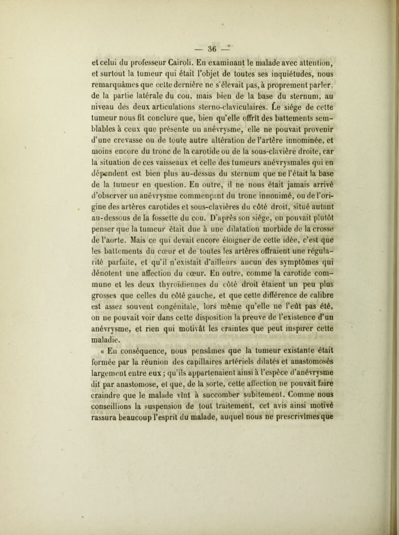 et celui du professeur Cairoli. En examinant le malade avec attention, et surtout la tumeur qui était l’objet de toutes ses inquiétudes, nous remarquâmes que celte dernière ne s’élevait pas, à proprement parler, de la partie latérale du cou, mais bien de la base du sternum, au niveau des deux articulations sterno-claviculaires. Le siège de cette tumeur nous fît conclure que, bien qu’elle offrit des battements sem- blables à ceux que présente uu anévrysme, elle ne pouvait provenir d’une crevasse ou de toute autre altération de l’artère innommée, et moins encore du tronc de la carotide ou de la sous-clavière droite, car la situation de ces vaisseaux et celle des tumeurs anévrysmales qui en dépendent est bien plus au-dessus du sternum que ne l’était la base de la tumeur en question. En outre, il ne nous était jamais arrivé d’observer un anévrysme commençant du tronc innommé, ou de l’ori- gine des artères carotides et sous-clavières du côté droit, situé autant au-dessous de la fossette du cou. D'après son siège, on pouvait plutôt penser que la tumeur était due à une dilatation morbide de la crosse de l’aorte. Mais ce qui devait encore éloigner de cette idée, c’est que les battements du cœur et de toutes les artères offraient une régula- rité parfaite, et qu’il n’existait d’ailleurs aucun des symptômes qui dénotent une affection du cœur. En outre, comme la carotide com- mune et les deux thyroïdiennes du côté droit étaient un peu plus grosses que celles du côté gauche, et que cette différence de calibre est assez souvent congénitale, lors même qu’elle ne l’eût pas été, on ne pouvait voir dans cette disposition la preuve de l’existence d’un anévrysme, et rien qui motivât les craintes que peut inspirer cette maladie. « En conséquence, nous pensâmes que la tumeur existante était formée par la réunion des capillaires artériels dilatés et anastomosés largement entre eux ; qu’ils appartenaient ainsi à l’espèce d’anévrysme dit par anastomose, et que, de la sorte, celte affection ne pouvait faire craindre que le malade vînt à succomber subitement. Comme nous conseillions la suspension de tout traitement, cet avis ainsi motivé rassura beaucoup l’esprit du malade, auquel nous ne prescrivîmes que
