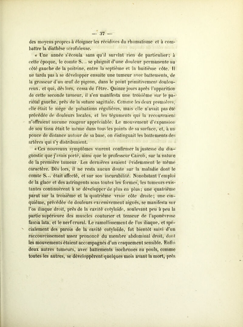 des moyens propres à éloigner les récidives du rhumatisme et à com- battre la diathèse scrofuleuse. « Une année s’écoula sans qu’il survînt rien de particulier; à cette époque, le comte S... se plaignit d’une douleur permanente au côté gauche de la poitrine, entre la septième et la huitième côte. 11 ue tarda pas à se développer ensuite une tumeur avec battements, de la grosseur d’un œuf de pigeon, dans le point primitivement doulou- reux, et qui, dès lors, cessa de l’être. Quinze jours après l’apparition de cette seconde tumeur, il s’en manifesta une troisième sur le pa- riétal gauche, près de la suture sagittale. Comme les deux premières, elle était le siège de pulsations régulières, mais elle n’avait pas été précédée de douleurs locales, et les téguments qui la recouvraient n’offraient aucune rougeur appréciable. Le mouvement d’expansion de son tissu était le même dans tous les points de sa surface, et, à un pouce de distance autour de sa base, on distinguait les battements des artères qui s’y distribuaient. «Ces nouveaux symptômes vinrent confirmer la justesse du dia- gnostic que j’avais porté, ainsi que le professeur Cairoli, sur la nature de la première tumeur. Les dernières avaient évidemment le même caractère. Dès lors, il ne resta aucun doute sur la maladie dont le comte S... était affecté, et sur son incurabilité. Nonobstant l’emploi de la glace et des astringents sous toutes les formes, les tumeurs exis- tantes continuèrent à se développer de plus en plus; une quatrième parut sur la troisième et la quatrième vraie côte droite; une cin- quième, précédée de douleurs excessivement aiguës, se manifesta sur l’os iliaque droit, près de la cavité cotyloïde, soulevant peu à peu la partie supérieure des muscles couturier et tenseur de l’aponévrose fascia lata, et le nerf crural. Le ramollissement de l’os iliaque, et spé- cialement des parois de la cavité cotyloïde, fut bientôt suivi d’un raccourcissement assez prononcé du membre abdominal droit, dont les mouvements étaient accompagnés d’un craquement sensible. Enfin deux autres tumeurs, avec battements isochrones au pouls, comme toutes les autres, se développèrent quelques mois avant la mort, près