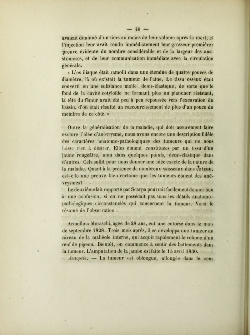 avaient diminué d’un tiers au moins de leur volume après la mort, el l’injection leur avait rendu immédiatement leur grosseur première: preuve évidente du nombre considérable el de la largeur des ana- stomoses, et de leur communication immédiate avec la circulation générale. « L’os iliaque était ramolli dans une étendue de quatre pouces de diamètre, là où existait la tumeur de l’aine. Le tissu osseux était converti en une substance molle, demi-élastique, de sorte que le fond de la cavité cotyloïde ne formant plus un plancher résistant, la tête du fémur avait été peu à peu repoussée vers l’excavation du bassin, d’où était résulté un raccourcissement de plus d’un pouce du membre de ce côté. » Outre la généralisation de la maladie, qui doit assurément faire exclure l'idée d’anévrysme, nous avons encore une description fidèle des caractères anatomo-pathologiques des tumeurs qui ne nous laisse rien à désirer. Elles étaient constituées par un tissu d’un jaune rougeâtre, mou dans quelques points, demi-élastique dans d’autres. Cela suffit pour nous donner une idée exacte de la nature de la maladie. Quant à la présence de nombreux vaisseaux dans ce tissu, est-elle une preuve bien certaine que les tumeurs étaient des ané- vrysmes? Ledeuxièmefait rapporté parScarpa pourrait facilementdonner lieu à une confusion, si on ne possédait pas tous les détails anatomo- pathologiques circonstanciés qui concernent la tumeur. Voici le résumé de l’observation : Armellina Moraschi, âgée de 28 ans, eut une entorse dans le mois de septembre 1828. Trois mois après, il se développa une tumeur au niveau de la malléole interne, qui acquit rapidement le volume d’un œuf de pigeon. Bientôt, on commence à sentir des battements dans la tumeur. L’amputation de la jambe est faite le 15 avril 1830. Autopsie. — La tumeur est oblongue, allongée dans le sens