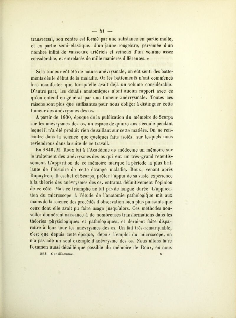 — h 1 — transversal, son centre est formé par une substance en partie molle, et en partie semi-élastique, d’un jaune rougeâtre, parsemée d’un nombre infini de vaisseaux artériels et veineux d’un volume assez considérable, et entrelacés de mille manières différentes. » Si la tumeur eût été de nature anévrysmale, on eût senti des batte- ments dès le début de la maladie. Or les battements n’ont commencé à se manifester que lorsqu’elle avait déjà un volume considérable. D'autre part, les détails anatomiques n’ont aucun rapport avec ce qu’on entend en général par une tumeur anévrysmale. Toutes ces raisons sont plus que suffisantes pour nous obliger à distinguer cette tumeur des anévrysmes des os. A partir de 1830, époque de la publication du mémoire de Scarpa sur les anévrysmes des os, un espace de quinze ans s’écoule pendant lequel il n’a été produit rien de saillant sur cette matière. On ne ren- contre dans la science que quelques faits isolés, sur lesquels nous reviendrons dans la suite de ce travail. En 1846, M. Roux lut à l’Académie de médecine un mémoire sur le traitement des anévrysmes des os qui eut un très-grand retentis- sement. L’apparition de ce mémoire marque la période la plus bril- lante de l’histoire de cette étrange maladie. Roux, venant après Dupuytren, Bresehet et Scarpa, prêter l’appui de sa vaste expérience à la théorie des anévrysmes des os, entraîna définitivement l’opinion de ce côté. Mais ce triomphe ne fut pas de longue durée. L’applica- tion du microscope à l’étude de l’anatomie pathologique mit aux mains de la science des procédés d’observation bien plus puissants que ceux dont elle avait pu faire usage jusqu’alors. Ces méthodes nou- velles donnèrent naissance à de nombreuses transformations dans les théories physiologiques et pathologiques, et devaient faire dispa- raître à leur tour les anévrysmes des os. Un fait très-remarquable, c’est que depuis celte époque, depuis l’emploi du microscope, on n’a pas cité un seul exemple d’anévrysme des os. Nous allons faire l’examen aussi détaillé que possible du mémoire de Roux, en nous