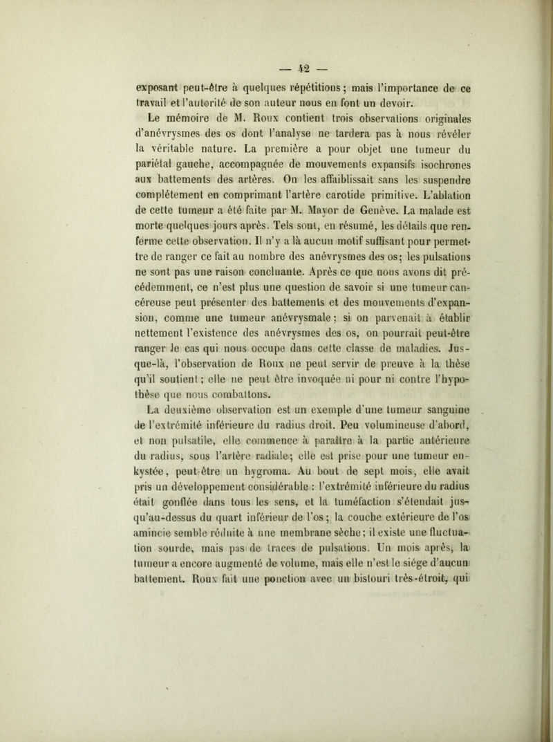 exposant peut-être à quelques répétitions; mais l’importance de ce travail et l’autorité de son auteur nous en font un devoir. Le mémoire de M. Roux contient trois observations originales d’anévrysmes des os dont l’analyse ne tardera pas à nous révéler la véritable nature. La première a pour objet une tumeur du pariétal gauche, accompagnée de mouvements expansifs isochrones aux battements des artères. On les affaiblissait sans les suspendre complètement en comprimant l’artère carotide primitive. L’ablation de cette tumeur a été faite par M. Mayor de Genève. La malade est morte quelques jours après. Tels sont, en résumé, les détails que ren- ferme celte observation. Il n’y a là aucun motif suffisant pour permet- tre de ranger ce fait au nombre des anévrysmes des os: les pulsations ne sont pas une raison concluante. Après ce que nous avons dit pré- cédemment, ce n’est plus une question de savoir si une tumeur can- céreuse peut présenter des battements et des mouvements d’expan- sion, comme une tumeur anévrysmale; si on parvenait à établir nettement l’existence des anévrysmes des os, on pourrait peut-être ranger Je cas qui nous occupe dans cette classe de maladies. Jus- que-là, l’observation de Roux ne peut servir de preuve à la thèse qu’il soutient ; elle ne peut être invoquée ni pour ni contre l’hypo- thèse (jue nous combattons. La deuxième observation est un exemple d’une tumeur sanguine de l’extrémité inférieure du radius droit. Peu volumineuse d’abord, et non pulsatile, elle commence à paraître à la partie antérieure du radius, sous l’artère radiale; elle est prise pour une tumeur en- kystée, peut-être un hygroma. Au bout de sept mois, elle avait pris un développement considérable : l’extrémité inférieure du radius était gonflée dans tous les sens, et la tuméfaction s’étendait jus- qu’au-dessus du quart inférieur de l'os; la couche extérieure de l’os amincie semble réduite à une membrane sèche; il existe une fluctua- tion sourde, mais pas de traces de pulsations. Un mois apiès, la tumeur a encore augmenté de volume, mais elle n’est le siège d’aucun battement. Roux fait une ponction avec un bistouri très-étroit, qui