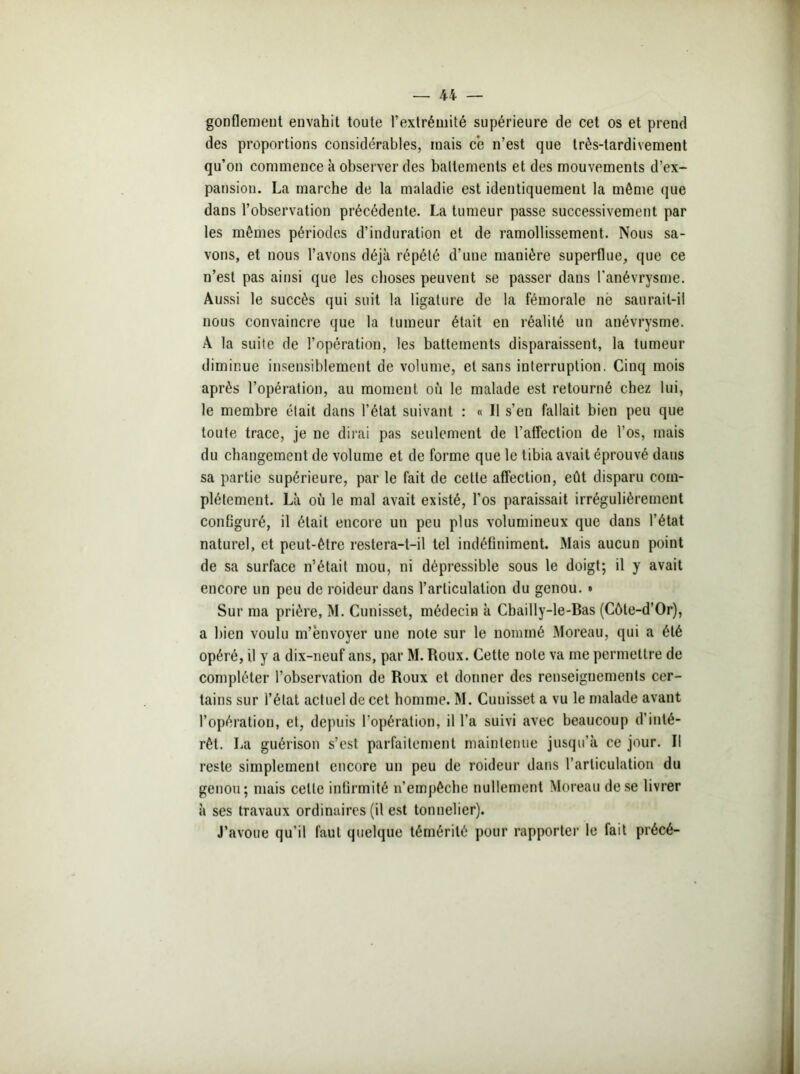 gonflement envahit toute l’extrémité supérieure de cet os et prend des proportions considérables, mais ce n’est que très-tardivement qu’on commence à observer des battements et des mouvements d’ex- pansion. La marche de la maladie est identiquement la môme que dans l’observation précédente. La tumeur passe successivement par les mêmes périodes d’induration et de ramollissement. Nous sa- vons, et nous l’avons déjà répété d’une manière superflue, que ce n’est pas ainsi que les choses peuvent se passer dans l'anévrysme. Aussi le succès qui suit la ligature de la fémorale ne saurait-il nous convaincre que la tumeur était en réalité un anévrysme. A la suite de l’opération, les battements disparaissent, la tumeur diminue insensiblement de volume, et sans interruption. Cinq mois après l’opération, au moment où le malade est retourné chez lui, le membre était dans l’état suivant : « 11 s’en fallait bien peu que toute trace, je ne dirai pas seulement de l’affection de l’os, mais du changement de volume et de forme que le tibia avait éprouvé dans sa partie supérieure, par le fait de cette affection, eût disparu com- plètement. Là où le mal avait existé, l’os paraissait irrégulièrement configuré, il était encore un peu plus volumineux que dans l’état naturel, et peut-être restera-t-il tel indéfiniment. Mais aucun point de sa surface n’était mou, ni dépressible sous le doigt; il y avait encore un peu de roideur dans l’articulation du genou. • Sur ma prière, M. Cunisset, médecin à Cbailly-le-Bas (Côte-d’Or), a bien voulu m’envoyer une note sur le nommé Moreau, qui a été opéré, il y a dix-neuf ans, par M. Roux. Cette note va me permettre de compléter l’observation de Roux et donner des renseignements cer- tains sur l’état actuel de cet homme. M. Cunisset a vu le malade avant l’opération, et, depuis l’opération, il l’a suivi avec beaucoup d’inté- rêt. La guérison s’est parfaitement maintenue jusqu’à ce jour. Il reste simplement encore un peu de roideur dans l’articulation du genou; mais cette infirmité n’empêche nullement Moreau de se livrer à ses travaux ordinaires (il est tonnelier). J’avoue qu’il faut quelque témérité pour rapporter le fait précé-