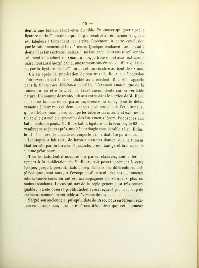 dent à une tumeur cancéreuse du tibia. Un cancer qui guérit par la ligature de la fémorale et qui n’a pas récidivé après dix-neuf ans, cela est fabuleux ! Cependant, on arrive forcément à cette conclusion par le raisonnement et l’expérience. Quelque tendance que l’on ait à douter des faits extraordinaires, il ne faut cependant pas se refuser ab- solument à les admettre. Quant à moi, je trouve tout aussi extraordi- naire, tout aussi inexplicable, une tumeur cancéreuse du tibia, qui gué- rit par la ligature de la fémorale, et qui récidive au bout de six ans Un an après la publication de son travail, Roux eut l’occasion d’observer un fait tout semblable au précédent. I! a été rapporté dans la Gazette des Hôpitaux de 1846. L’examen anatomique de la tumeur a pu être fait, et n’a laissé aucun doute sur sa véritable nature. Un homme de trente-huit ans entre dans le service de M. Roux pour une tumeur de la partie supérieure du tibia, dont le début remonte à deux mois et demi ou trois mois seulement. Cette tumeur, qui est très-volumineuse, occupe les tubérosités interne et externe du tibia; elle est molle et présente des battements légers, isochrones aux battements du pouls. M. Roux fait la ligature de la crurale, le 23 no- vembre; seize jours après, une hémorrhagie considérable a lieu. Enfin, le 11 décembre, le malade est emporté par la diathèse purulente. L’autopsie a fait voir, de façon à n’en pas douter, que la tumeur était formée par du tissu encéphaloïde, présentant çà et là des points comme gélatineux. Tous les faits dont il nous reste à parler, observés, soit antérieu- rement à la publication de M. Roux, soit postérieurement à cette époque, jusqu’à présent, faits consignés dans les différents recueils périodiques, sont tous, à l'exception d’un seul, des cas de tumeurs solides cancéreuses ou autres, accompagnées de vaisseaux plus ou moins abondants. Le cas qui sort de la règle générale est très-remar- quable: il a été observé parM. Richet et est regardé par beaucoup de médecins comme un véritable anévrysme des os. Malgré son ancienneté, puisqu’il date de 1845, ncusen ferons l’exa- men en dernier lieu, et nous espérons démontrer que cette tumeur