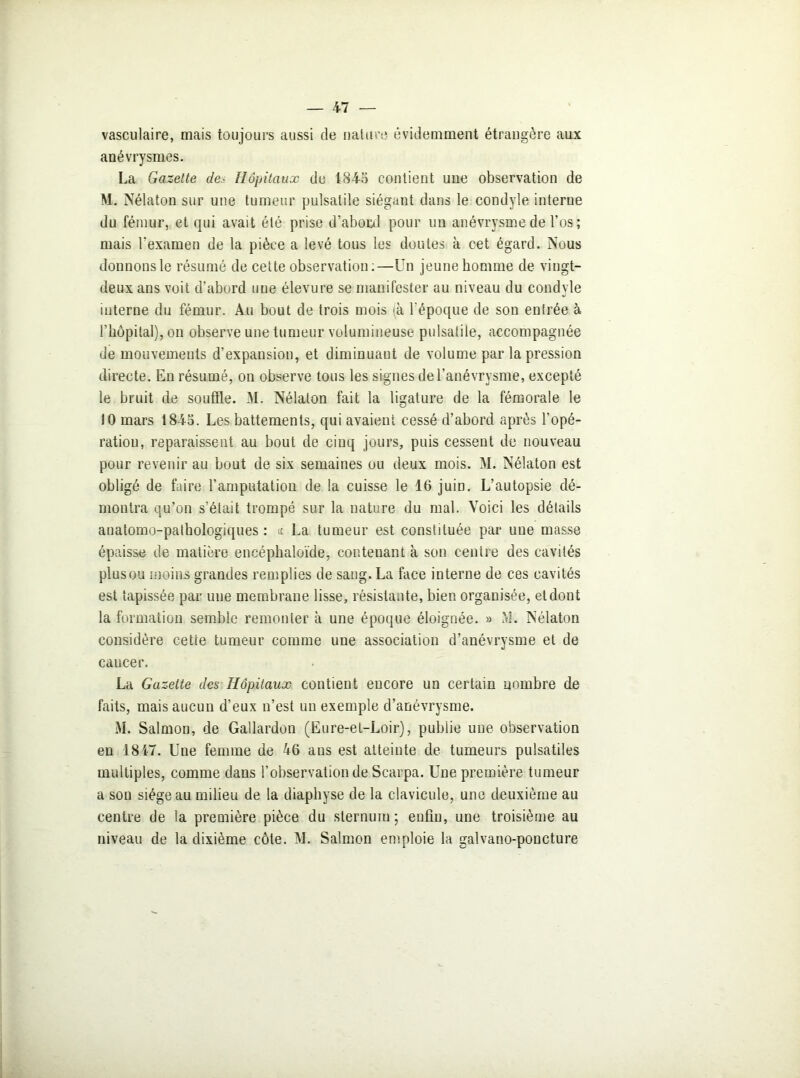 vasculaire, mais toujours aussi de nature- évidemment étrangère aux anévrysmes. La Gazette de• Hôpitaux de 1845 contient une observation de M. Nélaton sur une tumeur pulsatile siégant dans le condyle interne du fémur, et qui avait été prise d’abord pour un anévrysme de l’os; mais l'examen de la pièce a levé tous les doutes à cet égard. Nous donnons le résumé de cette observation:—Un jeune homme de vingt- deux ans voit d’abord une élevure se manifester au niveau du condyle interne du fémur. Au bout de trois mois (à l’époque de son entrée à l’hôpital), on observe une tumeur volumineuse pulsatile, accompagnée de mouvements d’expansion, et diminuant de volume par la pression directe. En résumé, on observe tous les signes de l’anévrysme, excepté le bruit de souffle. M. Nélaton fait la ligature de la fémorale le 10 mars 1845. Les battements, qui avaient cessé d’abord après l’opé- ration, reparaissent au bout de cinq jours, puis cessent de nouveau pour revenir au bout de six semaines ou deux mois. M. Nélaton est obligé de faire l’amputation de la cuisse le 16 juin. L’autopsie dé- montra qu’on s’était trompé sur la nature du mal. Voici les détails anatomo-pathologiques: « La tumeur est constituée par une masse épaisse de matière encéphaloïde, contenant à son centre des cavités plusou moins grandes remplies de sang. La face interne de ces cavités est tapissée par une membrane lisse, résistante, bien organisée, et dont la formation semble remonter à une époque éloignée. » M. Nélaton considère cette tumeur comme une association d’anévrysme et de cancer. La Gazette des Hôpitaux contient encore un certain nombre de faits, mais aucun d’eux n’est un exemple d’anévrysme. M. Salmon, de Gallardon (Eure-et-Loir), publie une observation en 1847. Une femme de 46 ans est atteinte de tumeurs pulsatiles multiples, comme dans l’observation de Scarpa. Une première tumeur a son siège au milieu de la diaphyse de la clavicule, une deuxième au centre de la première pièce du sternum; enfin, une troisième au niveau de la dixième côte. M. Salmon emploie la galvano-poncture