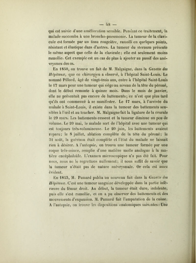 qui est suivie d’une amélioration sensible. Pendant ce traitement, la malade succomba à une broncho-pneumonie. La tumeur de la clavi- cule est formée par un tissu rougeâtre, ramolli en quelques points, résistant et élastique dans d’autres. La tumeur du sternum présente le môme aspect que celle de la clavicule; elle est seulement moins ramollie. Cet exemple est un cas déplus à ajouter au passif des ané- vrysmes des os. En 1850, on trouve un fait de M. Malgaigne, dans la Gazette des Hôpitaux, que ce chirurgien a observé, à l’hôpital Saint-Louis. Le nommé Pillord, âgé de vingt-trois ans, entre k l’hôpital Saint-Louis le 17 mars pour une tumeur qui siège au niveau de la tête du péroné, dont le début remonte k quinze mois. Dans le mois de janvier, elle ne présentait pas encore de battements; ce n’est que plus tard qu’ils ont commencé k se manifester. Le 17 mars, k l’arrivée du malade à Saint-Louis, il existe dans la tumeur des battements sen- sibles à l’œil et au toucher. M. Malgaigne fait la ligature de la crurale le 29 mars. Les battements cessent et la tumeur diminue un peu de volume. Le 20 mai, le malade sort de l’hôpital avec une tumeur qui est toujours très-volumineuse. Le 20 juin, les battements avaient reparu; le 8 juillet, ablation complète de la tète du péroné; le 31 août, la guérison était complète et l’état du malade ne laissait rien à désirer. A l’autopsie, on trouva une tumeur formée par une coque très-mince, remplie d’une matière molle analogue à la ma- tière encéphaloïde. L’examen microscopique n’a pas été fait. Pour nous, nous ne le regrettons nullement; il nous suffît de savoir que la tumeur n’était pas de nature anévrysmale. Or cela est assez évident. En 1853, M. Pamard publia un nouveau fait dans la Gazelle des Hôpitaux. C’est une tumeur sanguine développée dans la partie infé- rieure du fémur droit. Au début, la tumeur était dure, indolente, puis elle s'est ramollie, et on a pu observer des battements et des mouvements d’expansion. M. Pamard fait l’amputation de la cuisse. A l’autopsie, on trouve les dispositions anatomiques suivantes: Une