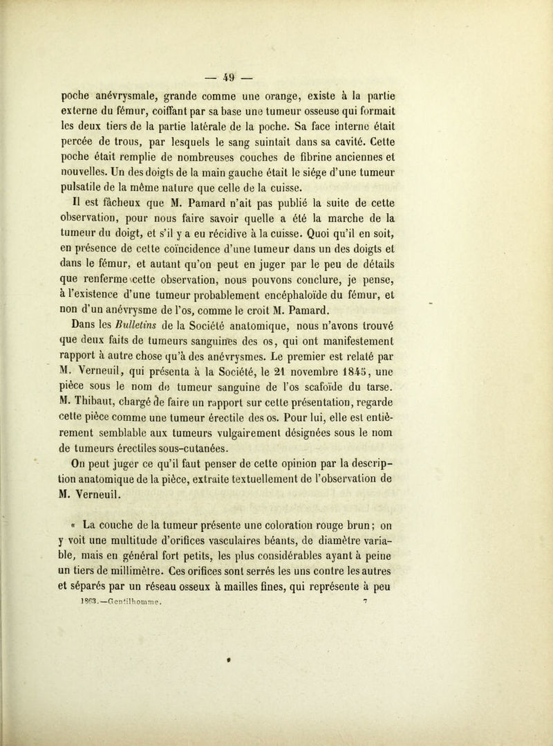 poche anévrysmale, grande comme une orange, existe à la partie externe du fémur, coiffant par sa base une tumeur osseuse qui formait les deux tiers de la partie latérale de la poche. Sa face interne était percée de trous, par lesquels le sang suintait dans sa cavité. Cette poche était remplie de nombreuses couches de fibrine anciennes et nouvelles. Un des doigts de la main gauche était le siège d’une tumeur pulsatile de la même nature que celle de la cuisse. Il est fâcheux que M. Pamard n’ait pas publié la suite de cette observation, pour nous faire savoir quelle a été la marche de la tumeur du doigt, et s’il y a eu récidive à la cuisse. Quoi qu’il en soit, en présence de cette coïncidence d’une tumeur dans un des doigts et dans le fémur, et autant qu’on peut en juger par le peu de détails que renferme cette observation, nous pouvons conclure, je pense, à l’existence d’une tumeur probablement encéphaloïde du fémur, et non d’un anévrysme de l’os, comme le croit M. Pamard. Dans les Bulletins de la Société anatomique, nous n’avons trouvé que deux faits de tumeurs sanguines des os, qui ont manifestement rapport à autre chose qu’à des anévrysmes. Le premier est relaté par M. Verneuil, qui présenta à la Société, le 21 novembre 1845, une pièce sous le nom de tumeur sanguine de l’os scafoïde du tarse. M. Thibaut, chargé de faire un rapport sur cette présentation, regarde cette pièce comme une tumeur érectile des os. Pour lui, elle est entiè- rement semblable aux tumeurs vulgairement désignées sous le nom de tumeurs érectiles sous-cutanées. On peut juger ce qu’il faut penser de cette opinion par la descrip- tion anatomique de la pièce, extraite textuellement de l’observation de M. Yerneuil. « La couche de la tumeur présente une coloration rouge brun ; on y voit une multitude d’orifices vasculaires béants, de diamètre varia- ble, mais en général fort petits, les plus considérables ayant à peine un tiers de millimètre. Ces orifices sont serrés les uns contre les autres et séparés par un réseau osseux à mailles fines, qui représente à peu 18P3. —Gentilhomme. 7