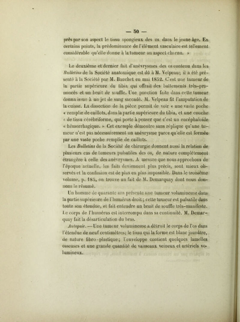 près par son aspect le tissu spongieux des os dans le jeune âge. En certains points, la prédominance de l’élément vasculaire est tellement considérable qu’elle donne à la tumeur un aspect charnu. » Le deuxième et dernier fait d’anévrysmes des os contenu dans les Bulletins de la Société anatomique est dû àM. Velpeau; il a été pré- senté à la Société par M. Bauchet en mai 1852. C'est une tumeur de la partie supérieure du tibia qui offrait des battemeuts très-pro- noncés et un bruit de souffle. Une ponction faite dans cette tumeur donna issue à un jet de sang saccadé. M. Velpeau fit l’amputation de la cuisse. La dissection de la pièce permit de voir « une vaste poche « remplie de caillots, dans la partie supérieure du tibia, et une couche « de tissu cérébriforme, qui porte à penser que c’est un eneéphaloïde « hémorrhagique. » Cet exemple démontre sans réplique qu'une tu- meur n’est pas nécessairement un anévrysme parce qu’elle est formée par une vaste poche remplie de caillots. Les Bulletins de la Société de chirurgie donnent aussi la relation de plusieurs cas de tumeurs pulsatiles des os, de nature complètement étrangère à celle des anévrysmes. À mesure que nous approchons de l’époque actuelle, les faits deviennent plus précis, sont mieux ob- servés et la confusion est de plus en plus impossible. Dans le troisième volume, p. 185, on trouve un fait de M. Demarquay dont nous don- nons le résumé. Un homme de quarante ans présente une tumeur volumineuse dans la partie supérieure de l'humérus droit ; cette tumeur est pulsatile daus toute son étendue, et fait entendre un bruit de souffle très-manifeste. Le corps de l’humérus est interrompu dans sa continuité. M. Demar- quay fait la désarticulation du bras. Autopsie. — Une tumeur volumineuse a détruit le corps de l’os dans l’étendue de neuf centimètres; le tissu qui la foi me est blanc jaunâtre, de nature fibro-plastique; l’enveloppe contient quelques lamelles osseuses et une grande quautité de vaisseaux veineux et artériels vo- lumineux.