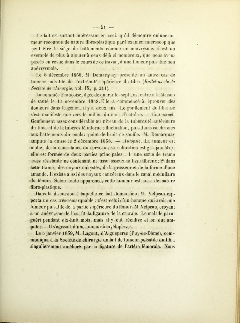 Ce fait est surtout intéressant en ceci, qu’il démontre qu’une tu- meur reconnue de nature fihro-plastique par l’examen microscopique peut être le siège de battements comme un anévrysme. C’est un exemple de plus à ajoutera ceux déjà si nombreux, que nous avons passés en revue dans le cours de ce travail, d’une tumeur pulsatile non anévrysmale. Le 8 décembre 1858, M. Demarquay présente un autre cas de tumeur pulsatile de l’extrémité supérieure du tibia (Bulletins de la Société de chirurgie, vol. IX, p. 211). La nommée Françoise, âgée de quarante-sept ans, entre à la Maison de santé le 17 novembre 1858. Elle a commencé à éprouver des douleurs dans le genou, il y a deux ans. Le gonflement du tibia ne s’est manifesté que vers le milieu du mois d’octobre. —État actuel. Gonflement assez considérable au niveau de la tubérosité antérieure du tibia et de la tubérosité interne; fluctuation, pulsations isochrones aux battements du pouls: point de bruit de souffle. M. Demarquay ampute la cuisse le 2 décembre 1858. — Autopaie. La tumeur est molle, de la consistance du cerveau ; sa coloration est gris jaunâtre; elle est formée de deux parties principales : 1° une sorte de trame assez résistante ne contenant ni tissu osseux ni tissu fibreux; 2° dans cette trame, des noyaux enkystés, de la grosseur et de la forme d’une amande. Il existe aussi des noyaux cancéreux dans le canal médullaire du fémur. Selon toute apparence, cette tumeur est aussi de nature fibro-plastique. Dans la discussion à laquelle ce fait donna lieu, M. Velpeau rap- porta un cas très-remarquable : c’est celui d’un homme qui avait une tumeur pulsatile de la partie supérieure du fémur. M. Velpeau, croyant à un anévrysme de l’os, fit la ligature de la crurale. Le malade parut guéri pendant dix-huit mois, mais il y eut récidive et on dut am- puter.—Il s’agissait d’une tumeur à myéloplaxes. Le 5 janvier 1859, M. Lagout, d’Aigueperse (Puy-de-Dôme), com- muniqua à la Société de chirurgie un fait de tumeur pulsatile du tibia singulièrement amélioré par la ligature de l’artère fémorale. Nous